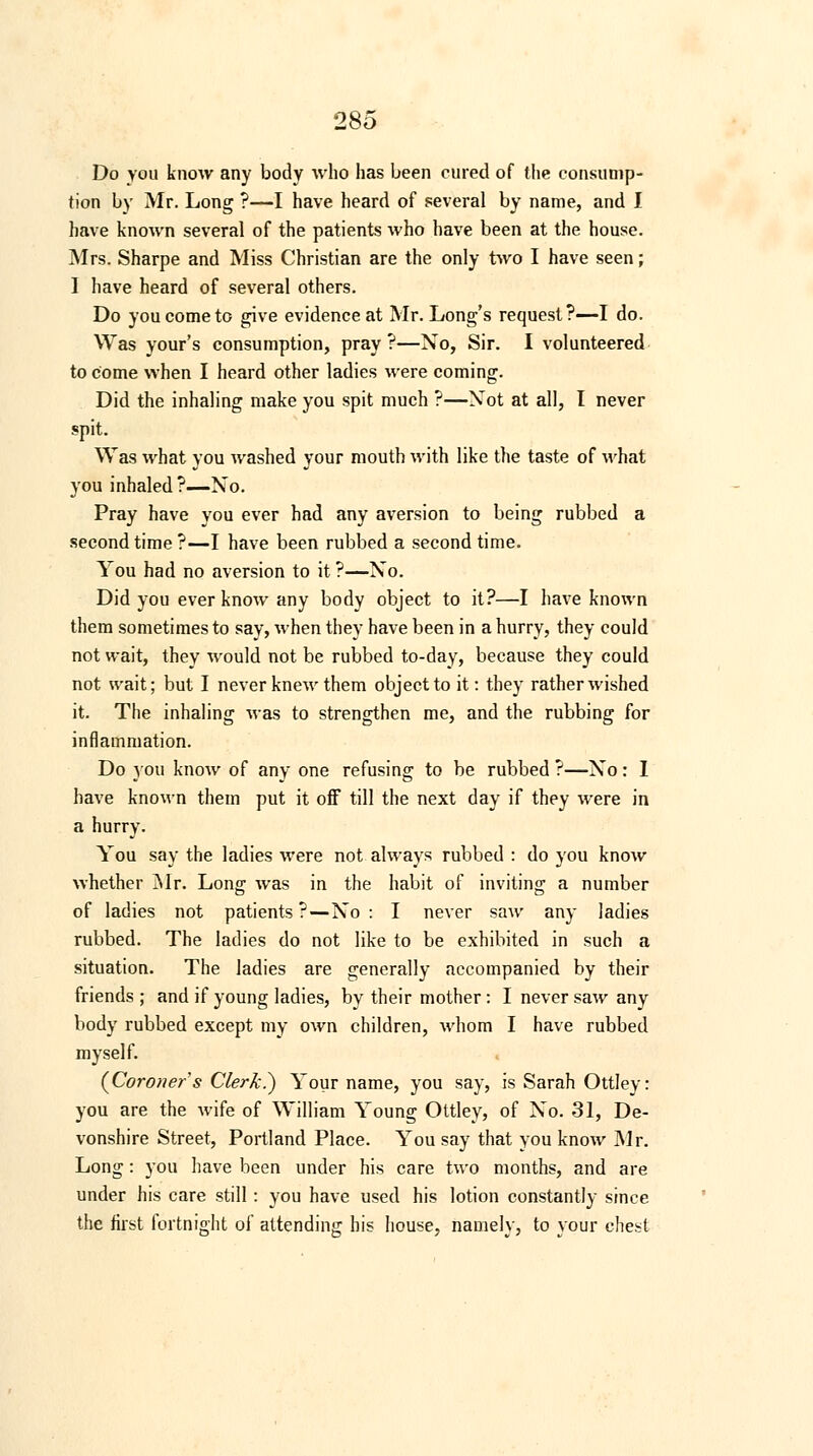 Do you know any body who has been cured of the consump- tion by Mr. Long ?—I have heard of several by name, and I have known several of the patients who have been at the house. Mrs. Sharpe and Miss Christian are the only two I have seen; I have heard of several others. Do you come to give evidence at Mr. Long's request?—I do. Was your's consumption, pray?—No, Sir. I volunteered to come when I heard other ladies were coming. Did the inhaling make you spit much ?—Xot at all, I never spit. Was what you washed your mouth with like the taste of what you inhaled ?—No. Pray have you ever had any aversion to being rubbed a second time ?—I have been rubbed a second time. You had no aversion to it ?—No. Did you ever know any body object to it?—I have known them sometimes to say, when they have been in a hurry, they could not wait, they would not be rubbed to-day, because they could not wait; but I never knew them object to it: they rather wished it. The inhaling was to strengthen me, and the rubbing for inflammation. Do you know of any one refusing to be rubbed ?—No: I have known them put it off till the next day if they were in a hurry. You say the ladies were not always rubbed : do you know whether Mr. Long was in the habit of inviting a number of ladies not patients ? — No : I never saw any ladies rubbed. The ladies do not like to be exhibited in such a situation. The ladies are generally accompanied by their friends ; and if young ladies, by their mother : I never saw any body rubbed except my own children, whom I have rubbed myself. {Coroner s Clerk?) Your name, you say, is Sarah Ottley: you are the wife of William Young Ottley, of No. 31, De- vonshire Street, Portland Place. You say that you know Mr. Long: you have been under his care two months, and are under his care still: you have used his lotion constantly since the first fortnight of attending his house, namely, to your chest