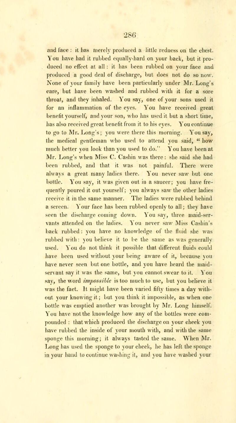 and lace : it lias merely produced a little redness on the chest. You have had it rubbed equally-hard on your back, but it pro- duced no effect at all : it has been rubbed on your face and produced a good deal of discharge, but does not do so now. None of your family have been particularly under Mr. Long's care, but have been washed and rubbed with it for a sore throat, and they inhaled. You say, one of your sons used it for an inflammation of the eyes. You have received great benefit yourself, and your son, who has used it but a short time, has also received great benefit from it to his eyes. You continue to go to Mr. Long's; you were there this morning. You say, the medical gentleman who used to attend you said,  how much better you look than you used to do. You have been at Mr. Long's when Miss C. Cashin was there: she said she had been rubbed, and that it was not painful. There were always a great many ladies there. You never saw but one bottle. You say, it was given out in a saucer; you have fre- quently poured it out yourself; you always saw the other ladies receive it in the same manner. The ladies were rubbed behind a screen. Your face has been rubbed openly to all; they have seen the discharge coming down. You say, three maid-ser- vants attended on the ladies. You never saw Miss Cashin's back rubbed: you have no knowledge of the fluid she was rubbed with: you believe it to be the same as was generally used. You do not think it possible that different fluids could have been used without your being aware of it, because you have never seen but one bottle, and you have heard the maid- servant say it was the same, but you cannot swear to it. You say, the word impossible is too much to use, but you believe it was the fact. It might have been varied fifty times a day with- out your knowing it; but you think it impossible, as when one bottle was emptied another was brought by Mr. Long himself. You have not the knowledge how any of the bottles were com- pounded : that which produced the discharge on your cheek you have rubbed the inside of your mouth with, and with the same sponge this morning; it always tasted the same. When Mr. Long has used the sponge to your cheek, he has left the sponge in your hand to continue washing it, and you have washed your