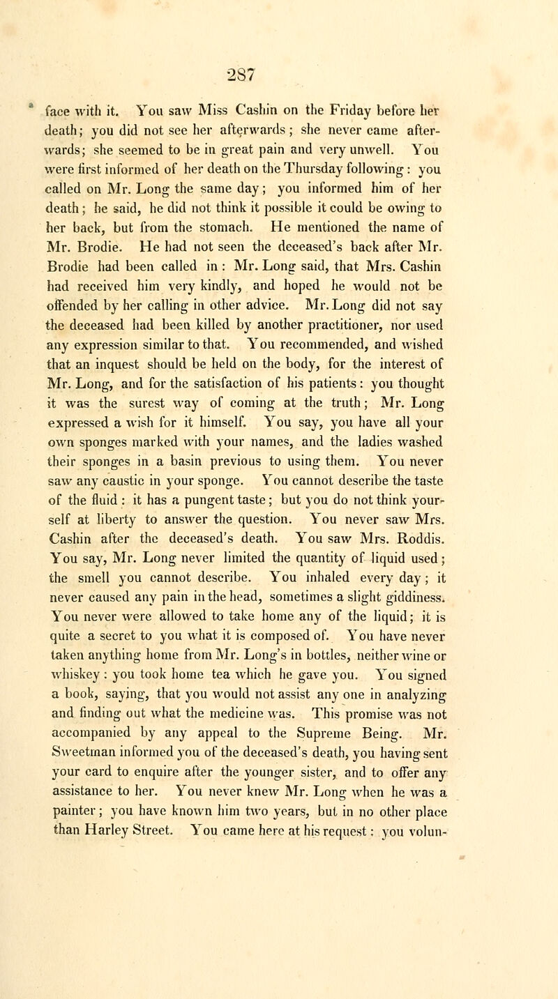 face with it. You saw Miss Cashin on the Friday before her death; you did not see her afterwards ; she never came after- wards; she seemed to be in great pain and very unwell. You were first informed of her death on the Thursday following : you called on Mr. Long the same day; you informed him of her death ; he said, he did not think it possible it could be owing to her back, but from the stomach. He mentioned the name of Mr. Brodie. He had not seen the deceased's back after Mr. Brodie had been called in : Mr. Long said, that Mrs. Cashin had received him very kindly, and hoped he would not be offended by her calling in other advice. Mr. Long did not say the deceased had been killed by another practitioner, nor used any expression similar to that. You recommended, and wished that an inquest should be held on the body, for the interest of Mr. Long, and for the satisfaction of his patients: you thought it was the surest way of coming at the truth; Mr. Long expressed a wish for it himself. You say, you have all your own sponges marked with your names, and the ladies washed their sponges in a basin previous to using them. You never saw any caustic in your sponge. You cannot describe the taste of the fluid : it has a pungent taste; but you do not think your<- self at liberty to answer the question. You never saw Mrs. Cashin after the deceased's death. You saw Mrs. Roddis. You say, Mr. Long never limited the quantity of liquid used; the smell you cannot describe. You inhaled every day; it never caused any pain in the head, sometimes a slight giddiness. You never were allowed to take home any of the liquid; it is quite a secret to you what it is composed of. Y ou have never taken anything home from Mr. Long's in bottles, neither wine or whiskey : you took home tea which he gave you. You signed a book, saying, that you would not assist any one in analyzing and finding out what the medicine was. This promise was not accompanied by any appeal to the Supreme Being. Mr. Sweetman informed you of the deceased's death, you having sent your card to enquire after the younger sister, and to offer any assistance to her. You never knew Mr. Long when he was a painter; you have known him two years, but in no other place than Harley Street. You came here at his request: you volun-