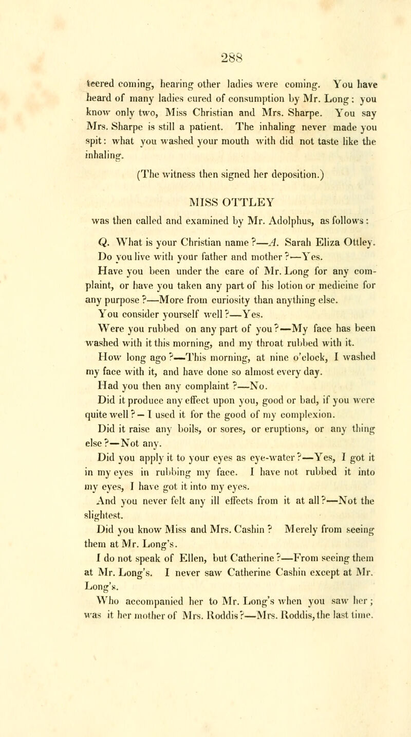 teered coming, hearing other ladies were coining. You have heard of many ladies cured of consumption by Mr. Long : you know only two, Miss Christian and Mrs. Sharpe. You say Mrs. Sharpe is still a patient. The inhaling never made you spit: what you washed your mouth with did not taste like the inhaling. (The witness then signed her deposition.) MISS OTTLEY was then called and examined by Mr. Adolphus, as follows: Q. What is your Christian name ?—A. Sarah Eliza Ottley. Do you live with your father and mother ?—Yes. Have you been under the care of Mr. Long for any com- plaint, or have you taken any part of his lotion or medicine for any purpose ?—More from curiosity than anything else. You consider yourself well ?—Yes. Were you rubbed on any part of you?—My face has been washed with it this morning, and my throat rubbed with it. How long ago ?—This morning, at nine o'clock, I washed my face with it, and have done so almost every day. Had you then any complaint ?—No. Did it produce any effect upon you, good or bad, if you were quite well?— 1 used it for the good of my complexion. Did it raise any boils, or sores, or eruptions, or any thing else?—Not any. Did you apply it to your eyes as eye-water ?—Yes, I got it in my eyes in rubbing my face. I have not rubbed it into my eyes, I have got it into my eyes. And you never felt any ill effects from it at all ?—Not the slightest. Did you know Miss and Mrs. Cashin ? Merely from seeing them at M r. Long's. I do not speak of Ellen, but Catherine?—From seeing them at Mr. Long's. I never saw Catherine Cashin except at Mr. Long's. Who accompanied her to Mr. Long's when you saw her; was it her mother of Mrs. Roddis?—Mrs. Roddis,the last time.