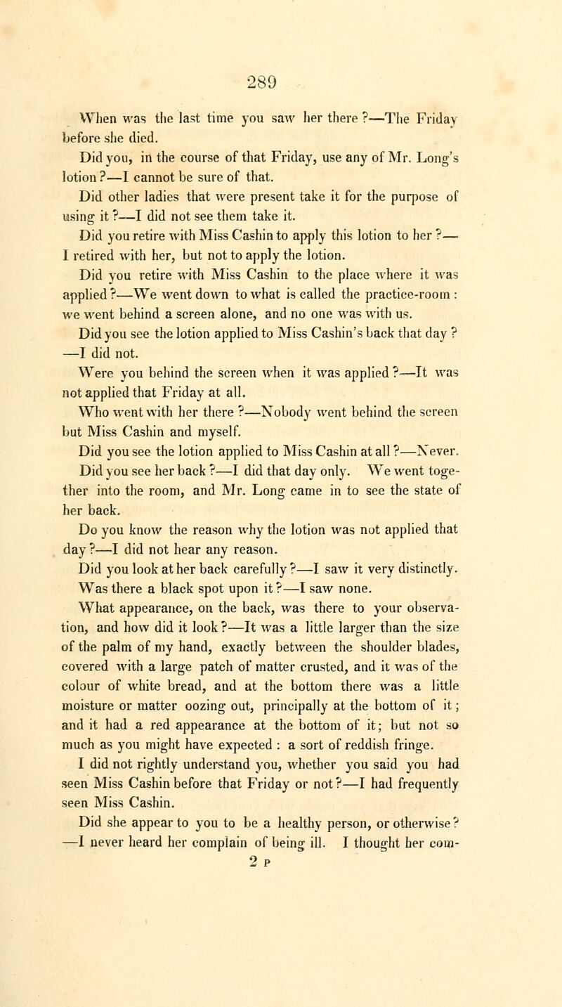 When was the last time you saw her there ?—The Friday before she died. Did you, iri the course of that Friday, use any of Mr. Long's lotion ?—I cannot be sure of that. Did other ladies that were present take it for the purpose of using it ?—I did not see them take it. Did you retire with Miss Cashin to apply this lotion to her ?— I retired with her, but not to apply the lotion. Did you retire with Miss Cashin to the place where it was applied ?—We went down to what is called the practice-room : we went behind a screen alone, and no one was with us. Did you see the lotion applied to Miss Cashin's back that day ? —I did not. Were you behind the screen when it was applied ?—It was not applied that Friday at all. Who went with her there ?—Nobody went behind the screen but Miss Cashin and myself. Did you see the lotion applied to Miss Cashin at all ?—Never. Did you see her back ?—I did that day only. We went toge- ther into the room, and Mr. Long came in to see the state of her back. Do you know the reason why the lotion was not applied that day ?—I did not hear any reason. Did you look at her back carefully?—I saw it very distinctly. Was there a black spot upon it ?—I saw none. WThat appearance, on the back, was there to your observa- tion, and how did it look?—It was a little larger than the size of the palm of my hand, exactly between the shoulder blades, covered with a large patch of matter crusted, and it was of the colour of white bread, and at the bottom there was a little moisture or matter oozing out, principally at the bottom of it; and it had a red appearance at the bottom of it; but not so much as you might have expected : a sort of reddish fringe. I did not rightly understand you, whether you said you had seen Miss Cashin before that Friday or not?—I had frequently seen Miss Cashin. Did she appear to you to be a healthy person, or otherwise ? —I never heard her complain of being ill. I thought her com- 2 p