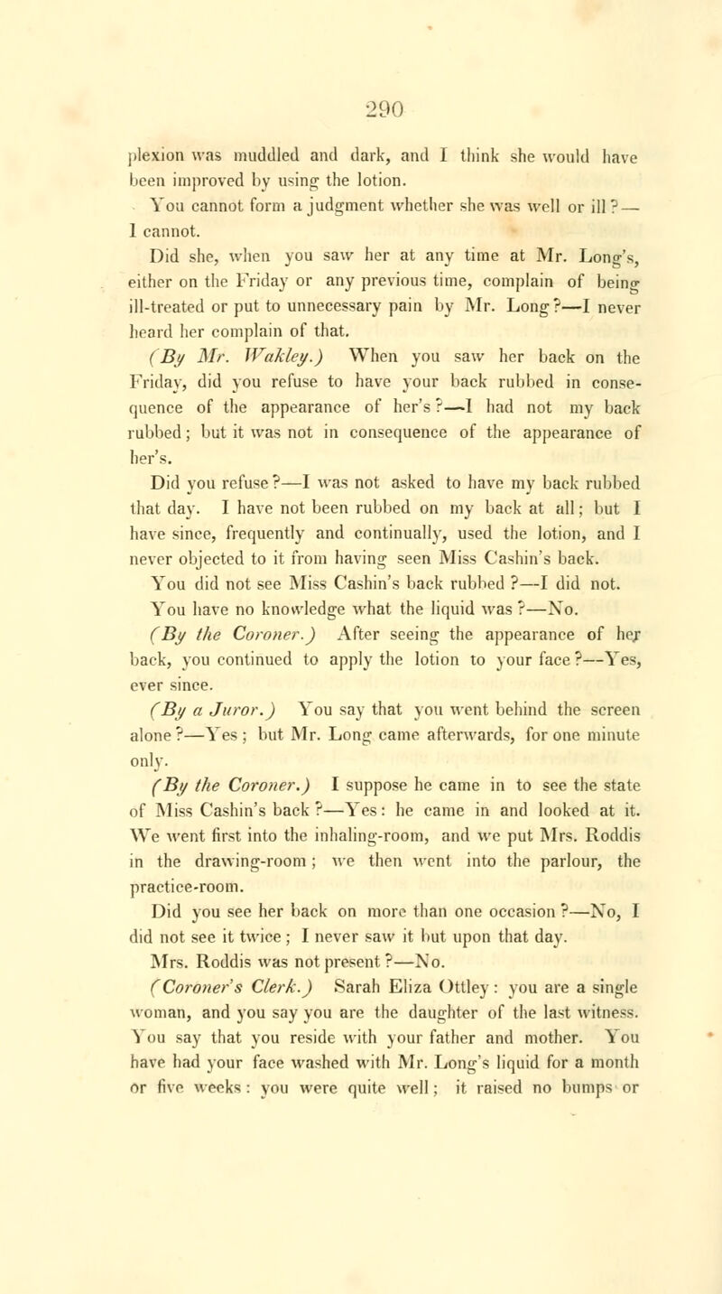 plexion was muddled and dark, and I think she would have been improved by using the lotion. You cannot form a judgment whether she was well or ill ? — 1 cannot. Did she, when you saw her at any time at Mr. Lono-'s, either on the Friday or any previous time, complain of being ill-treated or put to unnecessary pain by Mr. Long?—I never heard her complain of that. (By Mr. Wakley.) When you saw her back on the Friday, did you refuse to have your back rubbed in conse- quence of the appearance of her's ?—I had not my back rubbed; but it was not in consequence of the appearance of her's. Did you refuse ?—I was not asked to have my back rubbed that day. I have not been rubbed on my back at all; but I have since, frequently and continually, used the lotion, and I never objected to it from having seen Miss Cashin's back. You did not see Miss Cashin's back rubbed ?—I did not. You have no knowledge what the liquid was ?—Xo. (By the Coroner.) After seeing the appearance of hex back, you continued to apply the lotion to your face ?—Yes, ever since. (By a Juror.) You say that you went behind the screen alone ?—Yes ; but Mr. Long came afterwards, for one minute only. (By the Coroner.) I suppose he came in to see the state of Miss Cashin's back ?—Yes: he came in and looked at it. We went first into the inhaling-room, and we put Mrs. Roddis in the drawing-room; we then went into the parlour, the practice-room. Did you see her back on more than one occasion ?—No, I did not see it twice ; I never saw it but upon that day. Mrs. Roddis was not present?—No. (Coroner's Clerk.) Sarah Eliza Ottley: you are a single woman, and you say you are the daughter of the last witness. You say that you reside with your father and mother. You have had your face washed with Mr. Long's liquid for a month or five weeks: you were quite well; it raised no bumps or