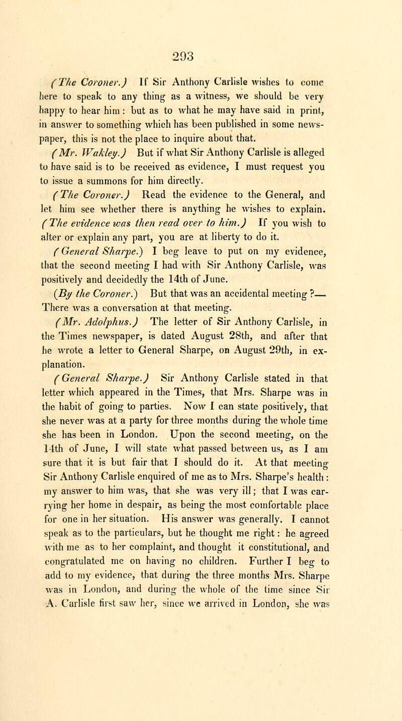 (The Coroner.) If Sir Anthony Carlisle wishes to come here to speak to any thing as a witness, we should be very happy to hear him : but as to what he may have said in print, in answer to something which has been published in some news- paper, this is not the place to inquire about that. (Mr. Wakley.) But if what Sir Anthony Carlisle is alleged to have said is to be received as evidence, I must request you to issue a summons for him directly. (The Coroner.) Read the evidence to the General, and let him see whether there is anything he wishes to explain. (The evidence was then read over to him.) If you wish to alter or explain any part, you are at liberty to do it. (General Sharpe.) I beg leave to put on my evidence, that the second meeting I had with Sir Anthony Carlisle, was positively and decidedly the 14th of June. (By the Coroner.) But that was an accidental meeting ?— There was a conversation at that meeting. (Mr. Adolphns.) The letter of Sir Anthony Carlisle, in the Times newspaper, is dated August 28th, and after that he wrote a letter to General Sharpe, on August 29th, in ex- planation. (General Sharpe.) Sir Anthony Carlisle stated in that letter which appeared in the Times, that Mrs. Sharpe was in the habit of going to parties. Now I can state positively, that she never was at a party for three months during the whole time she has been in London. Upon the second meeting, on the 14th of June, I will state what passed between us, as I am sure that it is but fair that I should do it. At that meeting Sir Anthony Carlisle enquired of me as to Mrs. Sharpe's health : my answer to him was, that she was very ill; that I was car- rying her home in despair, as being the most comfortable place for one in her situation. His answer was generally. I cannot speak as to the particulars, but he thought me right: he agreed with me as to her complaint, and thought it constitutional, and congratulated me on having no children. Further I beg to add to my evidence, that during the three months Mrs. Sharpe was in London, and during the whole of the time since Sir A. Carlisle first saw her, since we arrived in London, she was