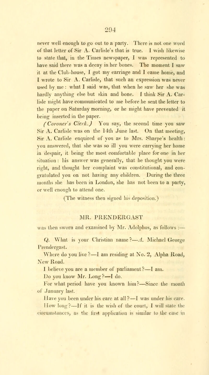 never well enough to go out to a party. There is not one word of that letter of Sir A. Carlisle's that is true. I wish likewise to state that, in the Times newspaper, I was represented to have said there was a decay in her bones. The moment I saw it at the Club-house, I got my carriage and I came home, and I wrote to Sir A. Carlisle, that such an expression was never used by me : what I said was, that when he saw her she was hardly anything else but skin and bone. I think Sir A. Car- lisle might have communicated to me before he sent the letter to the paper on Saturday morning, or he might have prevented it being inserted in the paper. (Coroner's Clerk.) You say, the second time you saw Sir A. Carlisle was on the 14th June last. On that meeting, Sir A. Carlisle enquired of you as to Mrs. Sharpe's health: you answered, that she was so ill you were carrying her home in despair, it being the most comfortable place for one in her situation : his answer was generally, that he thought you were right, and thought her complaint was constitutional, and con- gratulated you on not having any children. During the three months she has been in London, she has not been to a party, or well enough to attend one. (The witness then signed his deposition.) MR. P RENDER CAST was then sworn and examined by Mr. Adolphus, as follows :— Q. What is your Christian name ?—A. Michael George Prendergast. Where do you live ?—I am residing at No. 2, Alpha Road, New Road. 1 believe you are a member of parliament?—I am. Do you know Mr. Long ?—I do. For what period have you known hitn?—Since the month of .January last. Have you been under his care at all ?—I was under his care. How long?—If it is the wish of the court, I will stale the circumstances, as the first application is similar to the case in