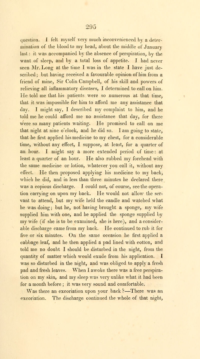 question, I felt myself very much inconvenienced by a deter- mination of the blood to my head, about the middle of January last: it was accompanied by the absence of perspiration, by the want of sleep, and by a total loss of appetite. I had never seen Mr. Long at the time I was in the state I have just de- scribed; but having received a favourable opinion of him from a friend of mine, Sir Colin Campbell, of his skill and powers of relieving all inflammatory diseases, I determined to call on him. He told me that his patients were so numerous at that time, that it was impossible for him to afford me any assistance that day. I might say, I described my complaint to him, and he told me he could afford me no assistance that day, for there were so many patients waiting. He promised to call on me that night at nine o'clock, and he did so. I am going to state, that he first applied his medicine to my chest, for a considerable time, without any effect, I suppose, at least, for a quarter of an hour. I might say a more extended period of time: at least a quarter of an hour. He also rubbed my forehead with the same medicine or lotion, whatever you call it, without any effect. He then proposed applying his medicine to my back, which he did, and in less than three minutes he declared there was a copious discharge. I could not, of course, seethe opera- tion carrying on upon my back. He would not allow the ser- vant to attend, but my wife held the candle and watched what he was doing; but he, not having brought a sponge, my wife supplied him with one, and he applied the sponge supplied by my wife (if she is to be examined, she is here), and a consider- able discharge came from my back. He continued to rub it for five or six minutes. On the same occasion he first applied a cabbage leaf, and he then applied a pad lined with cotton, and told me no doubt I should be disturbed in the night, from the quantity of matter which would exude from his application. I was so disturbed in the night, and was obliged to apply a fresh pad and fresh leaves. When I awoke there was a free perspira- tion on my skin, and my sleep was very unlike what it had been for a month before ; it was very sound and comfortable. Was there an excoriation upon your back ?—There was an excoriation. The discharge continued the whole of that night,