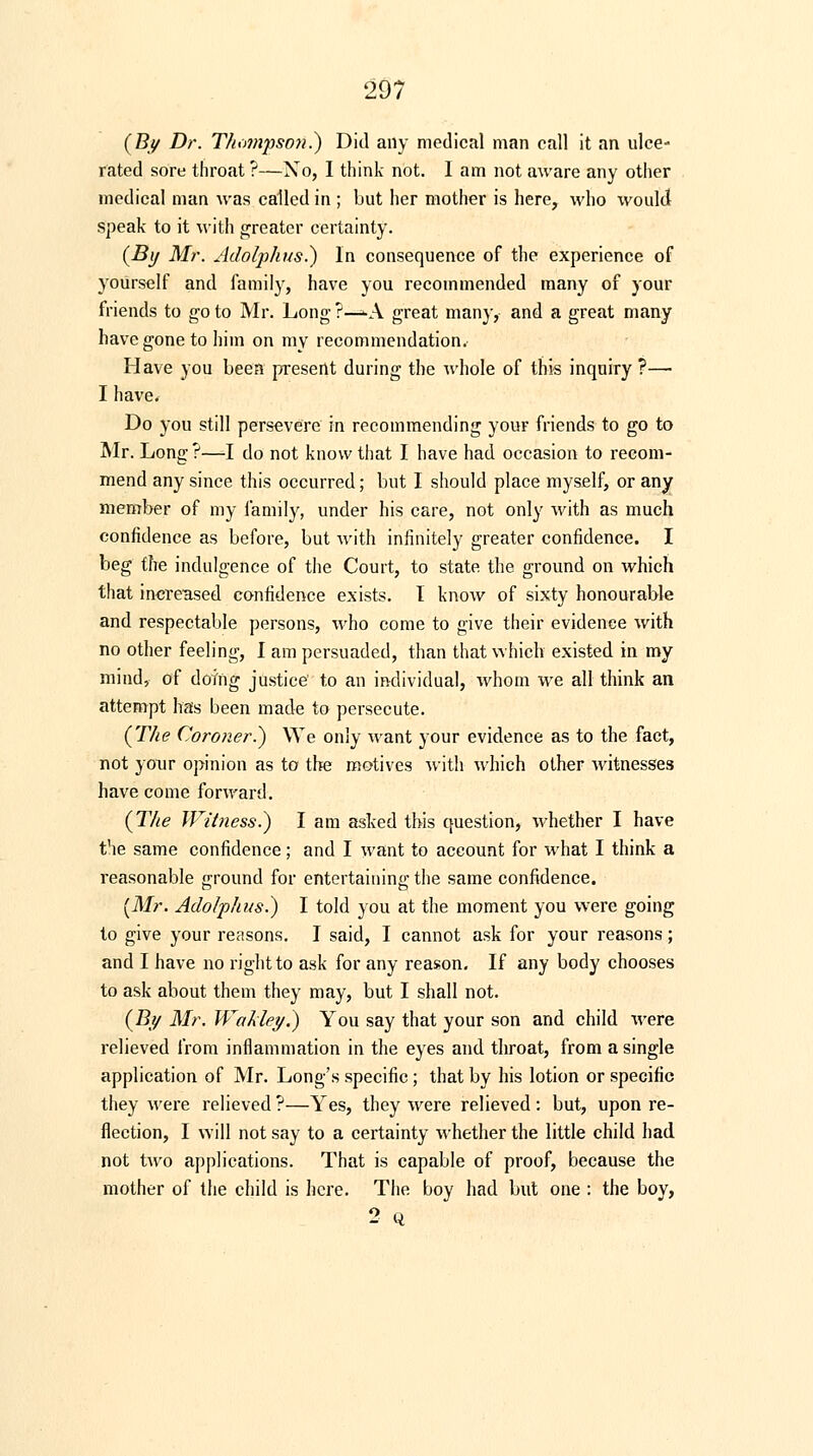 (By Dr. Thompson.) Did any medical man call it an ulce- rated sore throat ?—Xo, I think not. I am not aware any other medical man was called in ; but her mother is here, who would speak to it with greater certainty. (By Mr. Adolphus.) In consequence of the experience of yourself and family, have you recommended many of your friends to goto Mr. Long?—-A great man)', and a great many have gone to him on my recommendation. Have you been present during the whole of this inquiry ?— I have. Do you still persevere in recommending your friends to go to Mr. Long ?—I do not know that I have had occasion to recom- mend any since this occurred; but I should place myself, or any member of my family, under his care, not only with as much confidence as before, but with infinitely greater confidence. I beg the indulgence of the Court, to state the ground on which that increased confidence exists. I know of sixty honourable and respectable persons, who come to give their evidence with no other feeling, I am persuaded, than that which existed in my mind, of doing justice' to an individual, whom we all think an attempt has been made to persecute. (The Coroner..) We only want your evidence as to the fact, not your opinion as to the motives with which other witnesses have come forward. (The Witness.) I am asked this question, whether I have the same confidence; and I want to account for what I think a reasonable ground for entertaining the same confidence. [Mr. Adolphus.) I told you at the moment you were going to give your reasons. I said, I cannot ask for your reasons; and I have no right to ask for any reason. If any body chooses to ask about them they may, but I shall not. (By Mr. Wakley.) You say that your son and child were relieved from inflammation in the eyes and throat, from a single application of Mr. Long's specific ; that by his lotion or specific they were relieved ?—Yes, they were relieved: but, upon re- flection, I will not say to a certainty whether the little child had not two applications. That is capable of proof, because the mother of the child is here. The boy had but one : the boy, 2 Q