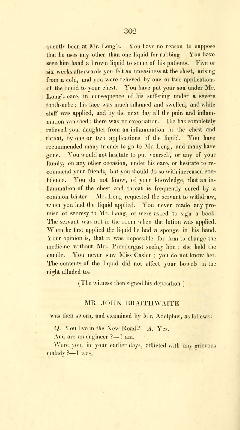 quently been at Mr. Long's. You have no reason to suppose that he uses any other than one liquid for rubbing. You have seen him hand a brown liquid to some of his patients. Five or six weeks afterwards you felt an uneasiness at the chest, arising from a cold, and you were relieved by one or two applications of the liquid to your chest. You have put your son under Mr. Long's care, in consequence of his suffering under a severe tooth-ache : his face was much inflamed and swelled, and white stuff was applied, and by the next day all the pain and inflam- mation vanished : there was no excoriation. He has completely relieved your daughter from an inflammation in the chest and throat, by one or two applications of the liquid. You have recommended many friends to go to Mr. Long, and many have gone. You would not hesitate to put yourself, or any of your family, on any other occasion, under his care, or hesitate to re- commend your friends, but you should do so with increased con- fidence. You do not Know, of your knowledge, that an in- flammation of the chest and throat is frequently cured by a common blister. Mr. Long requested the servant to withdraw, when you had the liquid applied. You never made any pro- mise of secresy to Mr. Long, or were asked to sign a book. The servant was not in the room when the lotion was applied. When he first applied the liquid he had a sponge in his hand. Your opinion is, that it was impossible for him to change the medicine without Mrs. Prendergast seeing him ; she held the candle. You never saw Miss Cashin ; you do not know her. The contents of the liquid did not affect your bowels in the night alluded to. (The witness then signed .his deposition.) MR. JOHN BRAITHWAITE was then sworn, and examined by Mr. Adolphus, as follows: Q. You live in the New Road?—A. Yes. And are an engineer ?—I am. Were you, in your earlier days, afflicted witli any grievous malady ?—I was.