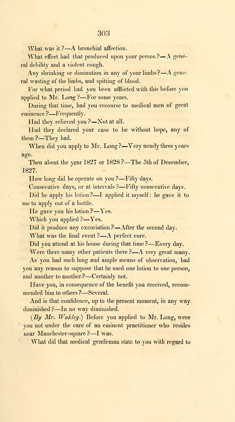 What was it ?—A bronchial affection. What effect had that produced upon your person ?—A gene- ral debility and a violent cough. Any shrinking or diminution in any of your limbs?—A gene- ral wasting of the limbs, and spitting of blood. For what period had you been afflicted with this before you applied to Mr. Long ?—For some years. During that time, had you recourse to medical men of great eminence ?—Frequently. Had they relieved you ?—Not at all. Had they declared your case to be without hope, any of them ?—They had. When did you apply to Mr. Long?—Very nearly three years ago. Then about the year 1827 or 1828?—The 5th of December, 1827. How long did he operate on you ?—Fifty days. Consecutive days, or at intervals ?—Fifty consecutive days. Did he apply his lotion?—1 applied it myself: he gave it to me to apply out of a bottle. He gave you his lotion ?—Yes. Which you applied ?—Yes. Did it produce any excoriation ?—After the second day. What was the final event ?—A perfect cure. Did you attend at his house during that time ?—Every day. Were there many other patients there ?—A very great many. As you had such long and ample means of observation, had you any reason to suppose that he used one lotion to one person, and another to another ?—Certainly not. Have you, in consequence of the benefit you received, recom- mended him to others ?—Several. And is that confidence, up to the present moment, in any way diminished ?—In no way diminished. (By Mr. Wakley.) Before you applied to Mr. Long, were ' you not under the care of an eminent practitioner who resides near Manchester-square ?—I was. What did that medical gentleman state to you with regard to