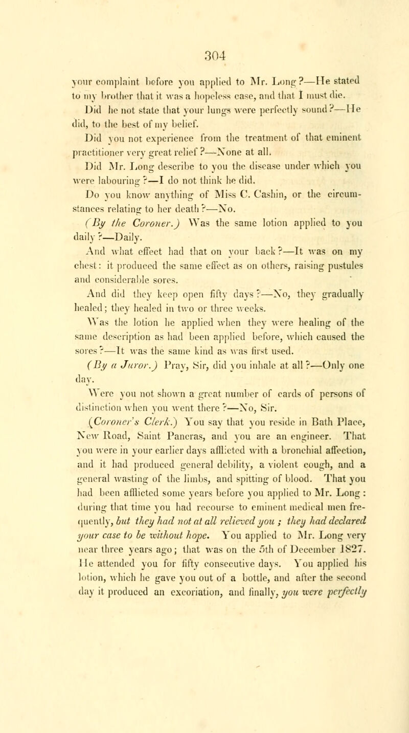 your complaint before you applied to Mr. Long?—He stated to my brother that it was a hopeless case, and that I must die. Did he not state that your lungs were perfectly sound?—He did, to the best of my belief. Did you not experience from the treatment of that eminent practitioner very great relief?—None at all. Did Mr. Long describe to you the disease under which you were labouring ?—I do not think he did. Do you know anything of Miss C. Cashin, or the circum- stances relating to her death ?—Xo. (By the Coroner.) Was the same lotion applied to you daily ?—Daily. And what effect had that on your back ?—It was on my chest: it produced the same effect as on others, raising pustules and considerable sores. And did they keep open fifty days ?—Xo, they gradually healed; they healed in two or three weeks. Was the lotion he applied when they Mere healing of the same description as had been applied before, which caused the sores?—It was the same kind as was first used. (By a Juror.) Pray, Sir, did you inhale at all ?—Only one day. Y\ ere you not shown a great number of cards of persons of distinction when you went there ?—Xo, Sir. (Coroner's Clerk.) You say that you reside in Bath Place, New Road, Saint Pancras, and you are an engineer. That you were in your earlier days afflicted with a bronchial affection, and it had produced general debility, a violent cough, and a general wasting of the limbs, and spitting of blood. That you had been afflicted some years before you applied to Mr. Long : during that time you had recourse to eminent medical men fre- quently, but they had not at all relieved you ; they had declared your case to be without hope. You applied to Mr. Long very near three years ago; that was on the 5th of December J827. lie attended you for fifty consecutive days. You applied his hit ion, which he gave you out of a bottle, and after the second day it produced an excoriation, and finally, you xvcre perfectly