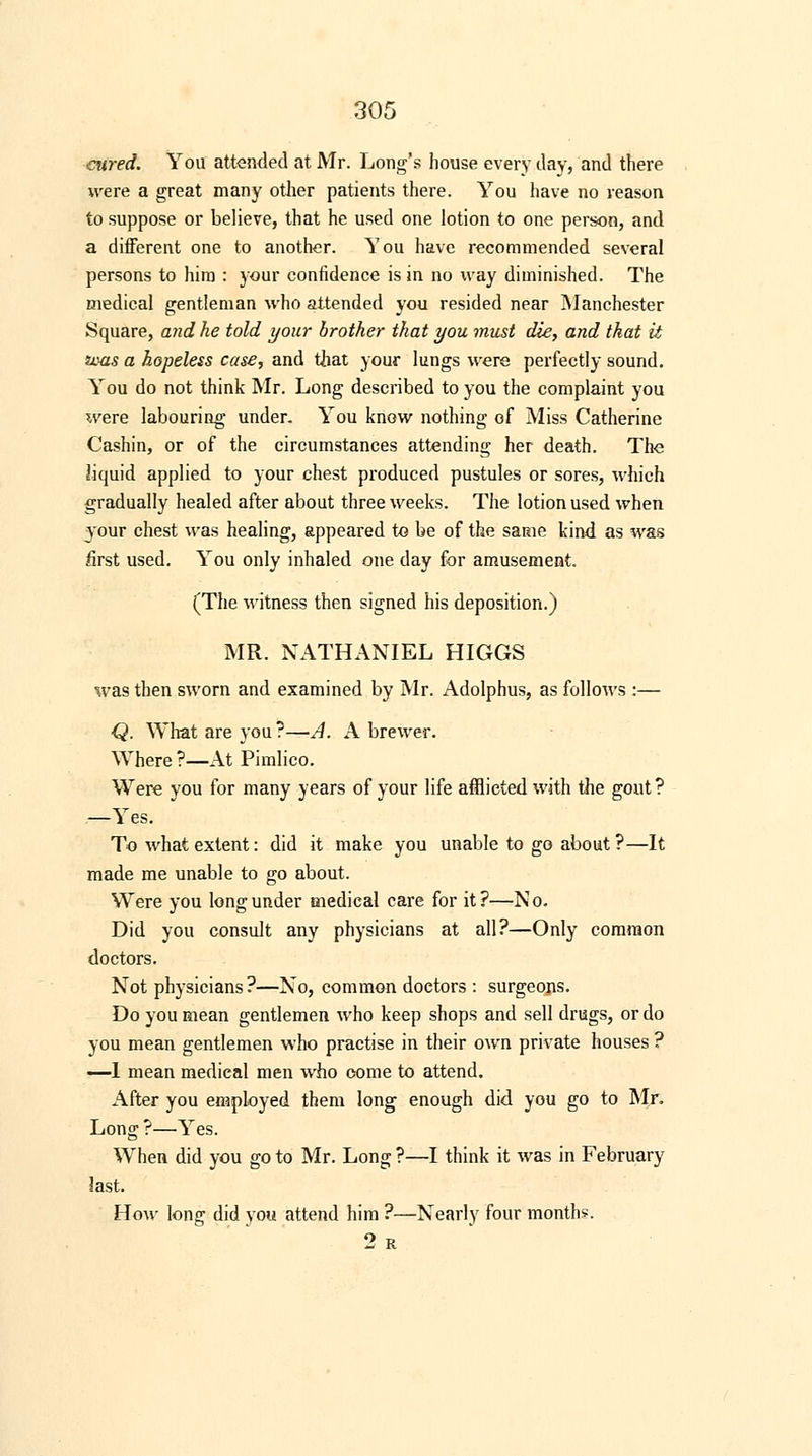 cured. You attended at Mr. Long's house every day, and there were a great many other patients there. You have no reason to suppose or believe, that he used one lotion to one person, and a different one to another. You have recommended several persons to him : your confidence is in no way diminished. The medical gentleman who attended you resided near Manchester Square, and he told your brother that you must die, and that it fvas a hopeless case, and that your lungs were perfectly sound. You do not think Mr. Long described to you the complaint you were labouring under. You know nothing of Miss Catherine Cashin, or of the circumstances attending her death. The liquid applied to your chest produced pustules or sores, which gradually healed after about three weeks. The lotion used when your chest was healing, appeared to be of the same kind as was first used. You only inhaled one day for amusement. (The witness then signed his deposition.) MR. NATHANIEL HIGGS was then sworn and examined by Mr. Adolphus, as follows :— Q. What are you ?—A. A brewer. Where?—At Pimlico. Were you for many years of your life afflicted with the gout? —Yes. To what extent: did it make you unable to go about ?—It made me unable to go about. Were you long under medical care for it?—No. Did you consult any physicians at all?—Only common doctors. Not physicians?—No, common doctors : surgeons. Do you mean gentlemen who keep shops and sell drugs, or do you mean gentlemen who practise in their own private houses ? —1 mean medical men who oome to attend. After you employed them long enough did you go to Mr. Long ?—Yes. When did you go to Mr. Long ?—I think it was in February last. How long did you attend him ?—Nearly four months. 2 R