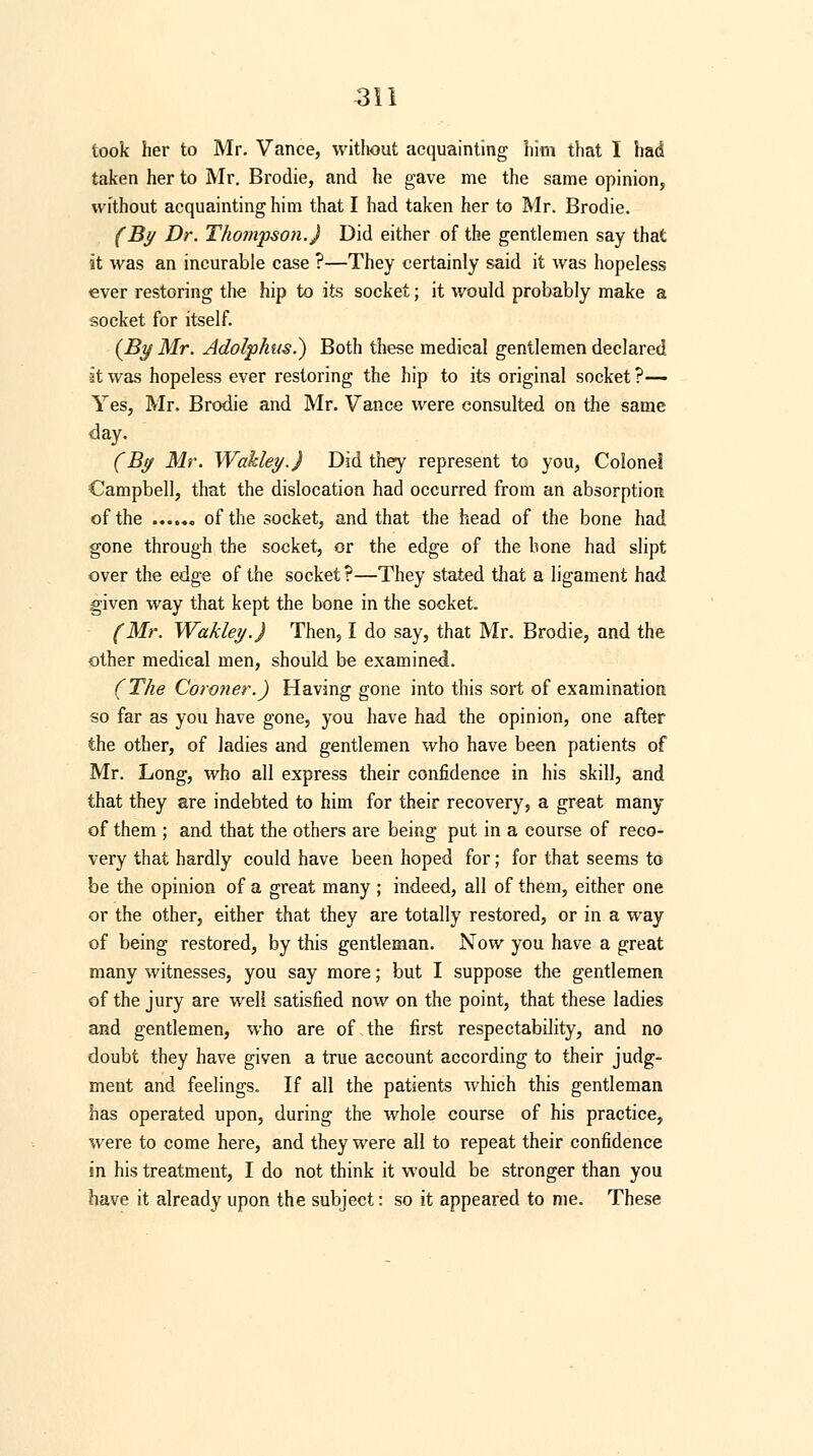 look her to Mr. Vance, without acquainting him that I had taken her to Mr. Brodie, and he gave me the same opinion, without acquainting him that I had taken her to Mr. Brodie. (By Dr. Thompson.) Did either of the gentlemen say that it was an incurable case ?—They certainly said it was hopeless ever restoring the hip to its socket; it would probably make a socket for itself. (By Mr. Adolphus.) Both these medieal gentlemen declared it was hopeless ever restoring the hip to its original socket ?— Yes, Mr. Brodie and Mr. Vance were consulted on the same day. (By Mr. Wakley.J Did they represent to you, Colonel Campbell, that the dislocation had occurred from an absorption of the of the socket, and that the head of the bone had gone through the socket, or the edge of the hone had slipt over the edge of the socket ?—They stated that a ligament had given way that kept the bone in the socket. (Mr. Wakley.J Then, I do say, that Mr. Brodie, and the other medical men, should, be examined. (The Coroner.) Having gone into this sort of examination so far as you have gone, you have had the opinion, one after the other, of ladies and gentlemen who have been patients of Mr. Long, who all express their confidence in his skill, and that they are indebted to him for their recovery, a great many of them ; and that the others are being put in a course of reco- very that hardly could have been hoped for; for that seems to be the opinion of a great many ; indeed, all of them, either one or the other, either that they are totally restored, or in a way of being restored, by this gentleman. Now you have a great many witnesses, you say more; but I suppose the gentlemen of the jury are well satisfied now on the point, that these ladies and gentlemen, who are of the first respectability, and no doubt they have given a true account according to their judg- ment and feelings. If all the patients which this gentleman has operated upon, during the whole course of his practice, were to come here, and they were all to repeat their confidence in his treatment, I do not think it would be stronger than you have it already upon the subject: so it appeared to me. These