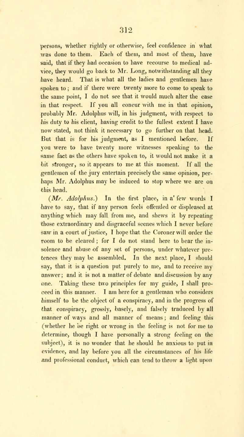 persons, whether rightly or otherwise, feel confidence in what was done to them. Each of them, and most of them, have said, that if they had occasion to have recourse to medical ad- vice, they would go back to Mr. Long, notwithstanding all they have heard. That is what all the ladies and gentlemen have spoken to; and if there were twenty more to come to speak to the same point, I do not see that it would much alter the case in that respect. If you all concur with me in that opinion, probably Mr. Adolphus will, in his judgment, with respect to his duty to his client, having credit to the fullest extent I have now stated, not think it necessary to go further on that head. But that is for his judgment, as I mentioned before. If you were to have twenty more witnesses speaking to the same fact as the others have spoken to, it would not make it a bit stronger, so it appears to me at this moment. If all the gentlemen of the jury entertain precisely the same opinion, per- haps Mr. Adolphus may be induced to stop where we are on this head. (Mr. Adolphus.) In the first place, in a' few words I have to say, that if any person feels offended or displeased at anything which may fall from me, and shews it by repeating those extraordinary and disgraceful scenes which I never before saw in a court of justice, I hope that the Coroner will order the room to be cleared ; for I do not stand here to bear the in- solence and abuse of any set of persons, under whatever pre- tences they may be assembled. In the next place, I should say, that it is a question put purely to me, and to receive my answer; and it is not a matter of debate and discussion by any one. Taking these two principles for my guide, I shall pro- ceed in this manner. I am here for a gentleman who considers himself to be the object of a conspiracy, and in the progress of that conspiracy, grossly, basely, and falsely traduced by all manner of ways and all manner of means; and feeling this (whether he be right or wrong in the feeling is not for me to determine, though I have personally a strong feeling on the subject), it is no wonder that he should he anxious to put in evidence, and lay before you all the circumstances of his life and professional conduct, which can tend to throw a light upon