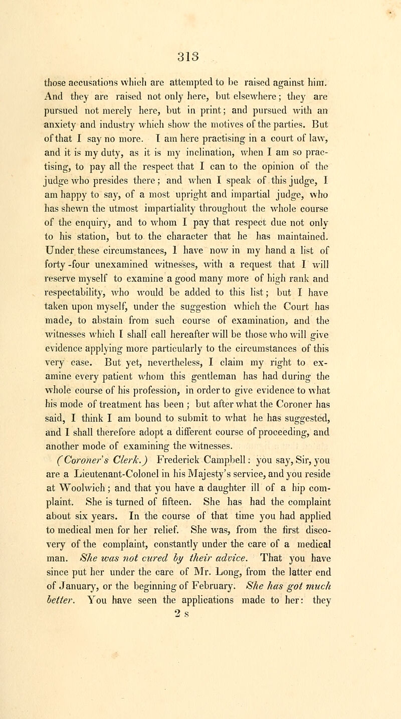 those accusations which are attempted to be raised against him. And they are raised not only here, but elsewhere; they are pursued not merely here, but in print; and pursued with an anxiety and industry which show the motives of the parties. But of that I say no more. T am here practising in a court of law, and it is my duty, as it is my inclination, when I am so prac- tising, to pay all the respect that I can to the opinion of the judge who presides there; and when I speak of this judge, I am happy to say, of a most upright and impartial judge, who has shewn the utmost impartiality throughout the whole course of the enquiry, and to whom I pay that respect due not only to his station, but to the character that he has maintained. Under these circumstances, 1 have now in my hand a list of forty -four unexamined witnesses, with a request that I will reserve myself to examine a good many more of high rank and respectability, who would be added to this list; but I have taken upon myself, under the suggestion which the Court has made, to abstain from such course of examination, and the witnesses which I shall call hereafter will be those who will give evidence applying more particularly to the circumstances of this very case. But yet, nevertheless, I claim my right to ex- amine every patient whom this gentleman has had during the whole course of his profession, in order to give evidence to what his mode of treatment has been ; but after what the Coroner has said, I think I am bound to submit to what he has suggested, and I shall therefore adopt a different course of proceeding, and another mode of examining the witnesses. (Coroner s Clerk.) Frederick Campbell: you say, Sir, you are a Lieutenant-Colonel in his Majesty's service, and you reside at Woolwich ; and that you have a daughter ill of a hip com- plaint. She is turned of fifteen. She has had the complaint about six years. In the course of that time you had applied to medical men for her relief. She was, from the first disco- very of the complaint, constantly under the care of a medical man. She was not cured by their advice. That you have since put her under the care of Mr. Long, from the latter end of January, or the beginning of February. She has got much better. You have seen the applications made to her: they 2 s