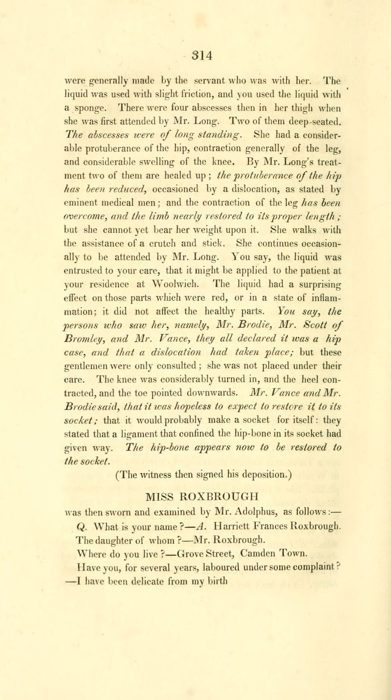 were generally made by the servant who was with her. The liquid was used with slight friction, and you used the liquid with a sponge. There were four abscesses then in her thigh when she was first attended by Mr. Long. Two of them deep-seated. The abscesses were of long standing. She had a consider- able protuberance of the hip, contraction generally of the leg, and considerable swelling of the knee. By Mr. Long's treat- ment two of them are healed up ; the protuberance of the hip has been reduced, occasioned by a dislocation, as stated by eminent medical men; and the contraction of the leg has been overcome, and the limb nearly restored to its jtroper length ; but she cannot yet bear her weight upon it. She walks with the assistance of a crutch and stick. She continues occasion- ally to be attended by Mr. Long. You say, the liquid was entrusted to your care, that it might be applied to the patient at your residence at Woolwich. The liquid had a surprising effect on those parts which were red, or in a state of inflam- mation; it did not affect the healthy parts. You say, the persons who saw her, namely, Mr. Brodie, Mr. Scott of Bromley, and Mr. Vance, they all declared it was a hip case, and that a dislocation had taken place; but these gentlemen were only consulted ; she was not placed under their care. The knee was considerably turned in, and the heel con- tracted, and the toe pointed downwards. Mr. Vance and Mr. Brodie said, that it was hopeless to expect to restore it to its socket; that it would probably make a socket for itself: they stated that a ligament that confined the hip-bone in its socket had given way. The hip-bone appears now to be restored to the socket. (The witness then signed his deposition.) MISS ROXBROUGH was then sworn and examined by Mr. Adolphus, as follows:— Q. What is your name?—A. Harriett Frances Roxbrough. The daughter of whom ?—Mr. Roxbrough. Where do you live ?—Grove Street, Camden Town. Have you, for several years, laboured under some complaint? —I have been delicate from mv birth