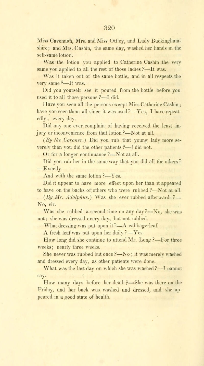 Miss Cavenagh, Mrs. and Miss Ottley, and Lady Buckingham- shire; and Mrs. Cashin, the same day, washed her hands in the self-same lotion. Was the lotion you applied to Catherine Cashin the very same you applied to all the rest of those ladies ?—It was. Was it taken out of the same bottle, and in all respects the very same ?—It was. Did you yourself see it poured from the bottle before you used it to all those persons ?—I did. Have you seen all the persons except Miss Catherine Cashin; have you seen them all since it was used ?—Yes, I have repeat- edly ; every day. Did any one ever complain of having received the least in- jury or inconvenience from that lotion?—Xot at all. (By the Coroner.) Did you rub that young lady more se- verely than you did the other patients ?—I did not. Or for a longer continuance ?—Xot at all. Did you rub her in the same way that you did all the others ? —Exactly. And with the same lotion ?—Yes. Did it appear to have more effect upon her than it appeared to have on the backs of others who were rubbed ?—Xot at all. (By Mr. Adolphus.) Was she ever rubbed afterwards ?— Xo, sir. Was she rubbed a second time on any day ?—Xo, she was not; she was dressed every day, but not rubbed. What dressing was put upon it?—A cabbage-leaf. A fresh leaf was put upon her daily ?—^ es. How long did she continue to attend Mr. Long ?—For three weeks; nearly three weeks. She never was rubbed but once ?—Xo ; it was merely washed and dressed every day, as other patients were done. What was the last day on which she was washed?—I cannot say. How many days before her death ?—She was there on the Friday, and her back was washed and dressed, and she ap- peared in a good state of health.