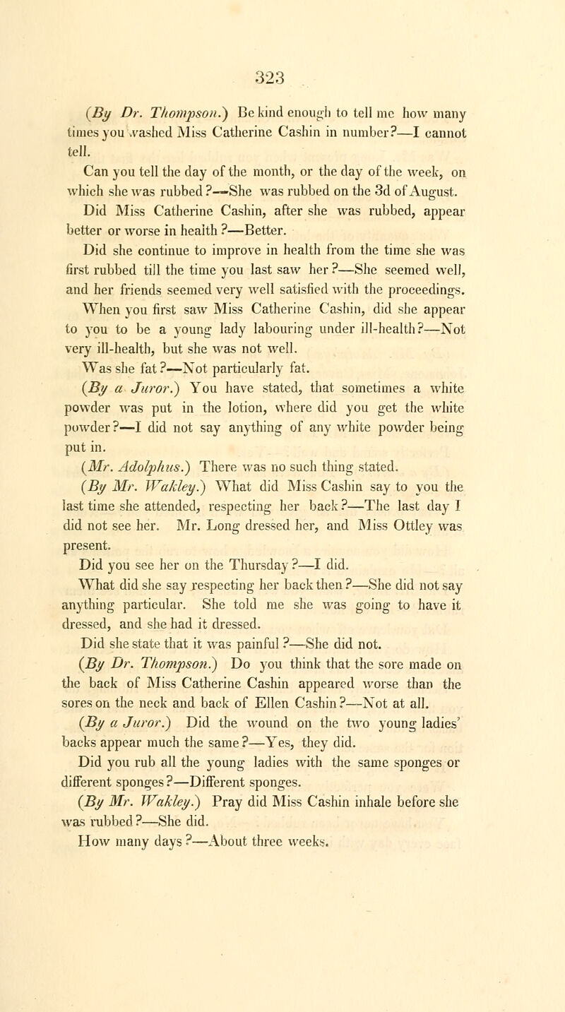 (By Dr. Thompson.} Be kind enough to tell mc how many times you cashed Miss Catherine Cashin in number?—I cannot tell. Can you tell the day of the month, or the day of the week, on which she was rubbed ?—She was rubbed on the 3d of August. Did Miss Catherine Cashin, after she was rubbed, appear better or worse in health ?—Better. Did she continue to improve in health from the time she was first rubbed till the time you last saw her ?—She seemed well, and her friends seemed very well satisfied with the proceedings. When you first saw Miss Catherine Cashin, did she appear to you to be a young lady labouring under ill-health?—Not very ill-health, but she was not well. Was she fat ?—Not particularly fat. (By a Juror.) You have stated, that sometimes a white powder was put in the lotion, where did you get the white powder?—1 did not say anything of any white powder being put in. (Mr. Adolphus.) There was no such thing stated. (By Mr. TVakley.) What did Miss Cashin say to you the last time she attended, respecting her back ?—The last day I did not see her. Mr. Long dressed her, and Miss Ottley was present. Did you see her on the Thursday ?—I did. What did she say respecting her back then?—She did not say anything particular. She told me she was going to have it dressed, and she had it dressed. Did she state that it was painful ?—She did not. (By Dr. Thompson?) Do you think that the sore made on the back of Miss Catherine Cashin appeared worse than the sores on the neck and back of Ellen Cashin ?—Not at all. (By a Juror.) Did the wound on the two young ladies' backs appear much the same ?—Yes, they did. Did you rub all the young ladies with the same sponges or different sponges?—Different sponges. (By Mr. Wakley.) Pray did Miss Cashin inhale before she was rubbed ?—She did. How many days ?—About three weeks.