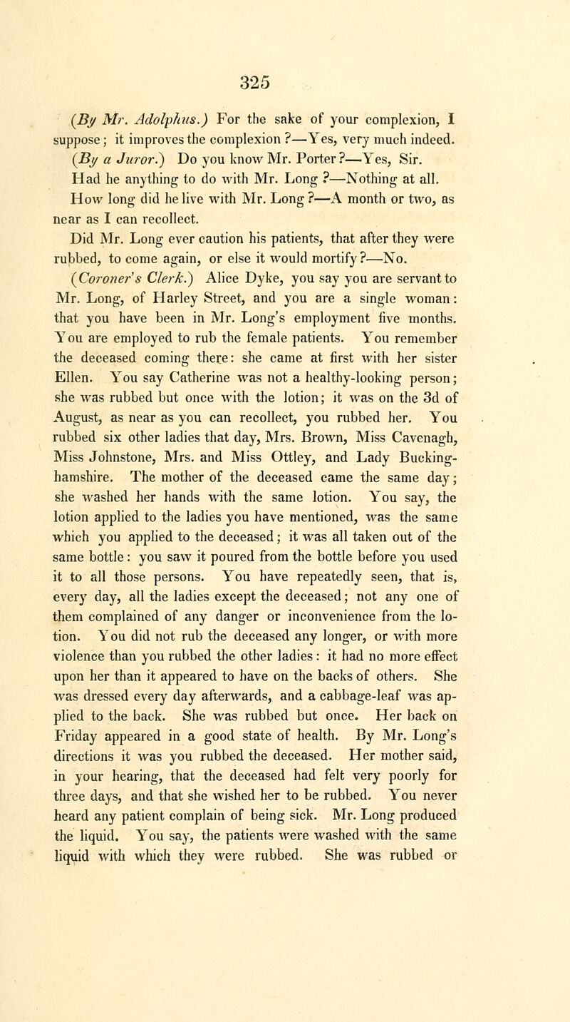 (By Mr. Adolphus.) For the sake of your complexion, I suppose; it improves the complexion ?—Yes, very much indeed. (By a Juror.) Do you know Mr. Porter ?—Yes, Sir. Had he anything to do with Mr. Long ?—Nothing at all. How long did he live with Mr. Long ?—A month or two, as near as I can recollect. Did Mr. Long ever caution his patients, that after they were rubbed, to come again, or else it would mortify ?—No. (Coroner's Clerk.) Alice Dyke, you say you are servant to Mr. Long, of Harley Street, and you are a single woman: that you have been in Mr. Long's employment five months. You are employed to rub the female patients. You remember the deceased coming there: she came at first with her sister Ellen. You say Catherine was not a healthy-looking person; she was rubbed but once with the lotion; it was on the 3d of August, as near as you can recollect, you rubbed her. You rubbed six other ladies that day, Mrs. Brown, Miss Cavenagh, Miss Johnstone, Mrs. and Miss Ottley, and Lady Bucking- hamshire. The mother of the deceased came the same day; she washed her hands with the same lotion. You say, the lotion applied to the ladies you have mentioned, was the same which you applied to the deceased; it was all taken out of the same bottle : you saw it poured from the bottle before you used it to all those persons. You have repeatedly seen, that is, every day, all the ladies except the deceased; not any one of them complained of any danger or inconvenience from the lo- tion. You did not rub the deceased any longer, or with more violence than you rubbed the other ladies : it had no more effect upon her than it appeared to have on the backs of others. She was dressed every day afterwards, and a cabbage-leaf was ap- plied to the back. She was rubbed but once. Her back on Friday appeared in a good state of health. By Mr. Long's directions it was you rubbed the deceased. Her mother said, in your hearing, that the deceased had felt very poorly for three days, and that she wished her to be rubbed. You never heard any patient complain of being sick. Mr. Long produced the liquid. You say, the patients were washed with the same liquid with which they were rubbed. She was rubbed or