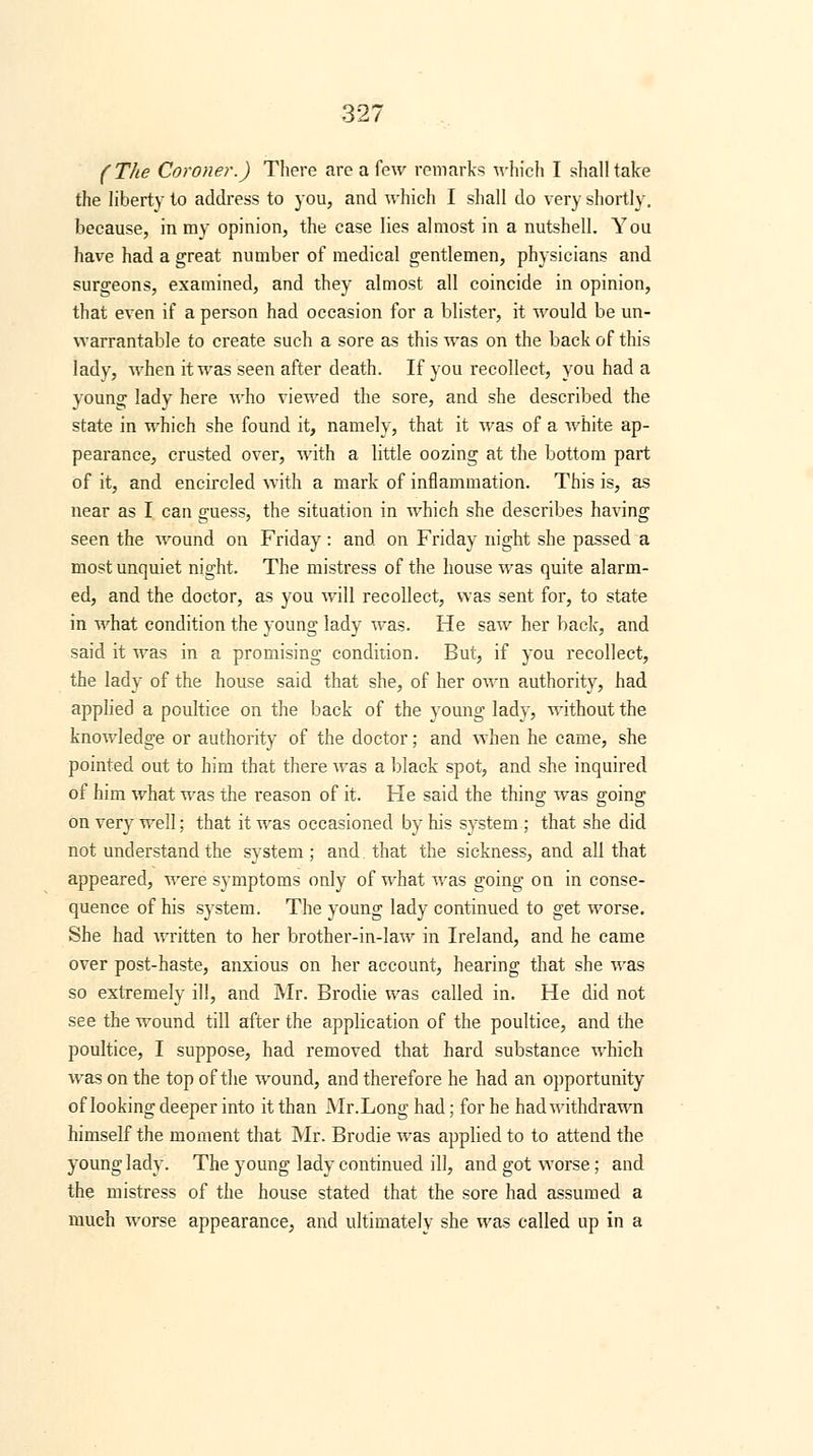 (The Coroner.) There are a few remarks which I shall take the liberty to address to you, and which I shall do very shortly, because, in my opinion, the case lies almost in a nutshell. You have had a great number of medical gentlemen, physicians and surgeons, examined, and they almost all coincide in opinion, that even if a person had occasion for a blister, it would be un- warrantable to create such a sore as this was on the back of this ladv, when it was seen after death. If you recollect, you had a youn°; lady here who viewed the sore, and she described the state in which she found it, namely, that it was of a white ap- pearance, crusted over, with a little oozing at the bottom part of it, and encircled with a mark of inflammation. This is, as near as I can guess, the situation in which she describes having seen the wound on Friday: and on Friday night she passed a most unquiet night. The mistress of the house was quite alarm- ed, and the doctor, as you will recollect, was sent for, to state in what condition the young lady was. He saw her back, and said it was in a promising condition. But, if you recollect, the lady of the house said that she, of her own authority, had applied a poultice on the back of the young lady, without the knowledge or authority of the doctor; and when he came, she pointed out to him that there was a black spot, and she inquired of him what was the reason of it. He said the thing; was ffoino; on very well; that it was occasioned by his system ; that she did not understand the svstem ; and. that the sickness, and all that appeared, were symptoms only of what was going on in conse- quence of his system. The young lady continued to get worse. She had written to her brother-in-law in Ireland, and he came over post-haste, anxious on her account, hearing that she was so extremely ill, and Mr. Brodie was called in. He did not see the wound till after the application of the poultice, and the poultice, I suppose, had removed that hard substance which was on the top of the wound, and therefore he had an opportunity of looking deeper into it than Mr. Long had; for he had withdrawn himself the moment that Mr. Brodie was applied to to attend the young lady. The young lady continued ill, and got worse; and the mistress of the house stated that the sore had assumed a much worse appearance, and ultimately she was called up in a