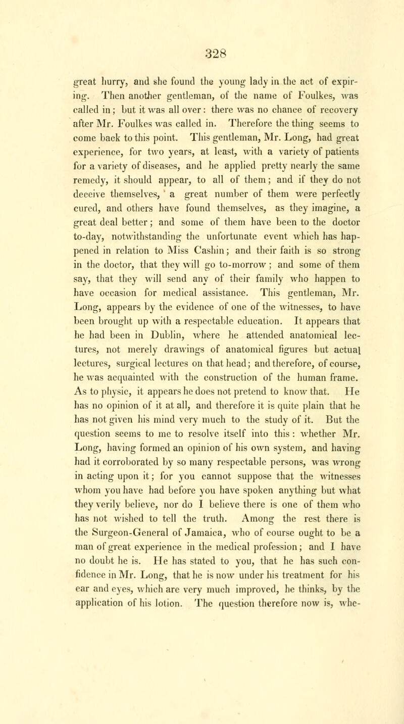 great hurry, and she found the young lady in the act of expir- ing. Then another gentleman, of the name of Foulkes, was called in; but it was all over: there was no chance of recovery after Mr. Foulkes was called in. Therefore the thing seems to come back to this point. This gentleman, Mr. Long, had great experience, for two years, at least, with a variety of patients for a variety of diseases, and he applied pretty nearly the same remedy, it should appear, to all of them; and if they do not deceive themselves, ' a great number of them were perfectly cured, and others have found themselves, as they imagine, a great deal better; and some of them have been to the doctor to-day, notwithstanding the unfortunate event which has hap- pened in relation to Miss Cashin; and their faith is so strong in the doctor, that they will go to-morrow ; and some of them say, that they will send any of their family who happen to have occasion for medical assistance. This gentleman, Mr. Long, appears by the evidence of one of the witnesses, to have been brought up with a respectable education. It appears that he had been in Dublin, where he attended anatomical lec- tures, not merely drawings of anatomical figures but actual lectures, surgical lectures on that head; and therefore, of course, he was acquainted with the construction of the human frame. As to physic, it appears he does not pretend to know that. He has no opinion of it at all, and therefore it is quite plain that he has not given his mind very much to the study of it. But the question seems to me to resolve itself into this : whether Mr. Long, having formed an opinion of his own system, and having had it corroborated by so many respectable persons, was wrong in acting upon it; for you cannot suppose that the witnesses whom you have had before you have spoken anything but what they verily believe, nor do I believe there is one of them who has not wished to tell the truth. Among the rest there is the Surgeon-General of Jamaica, who of course ought to be a man of great experience in the medical profession; and I have no doubt he is. He has stated to you, that he has such con- fidence in Mr. Long, that he is now under his treatment for his ear and eyes, which are very much improved, he thinks, by the application of his lotion. The question therefore now is, whe-