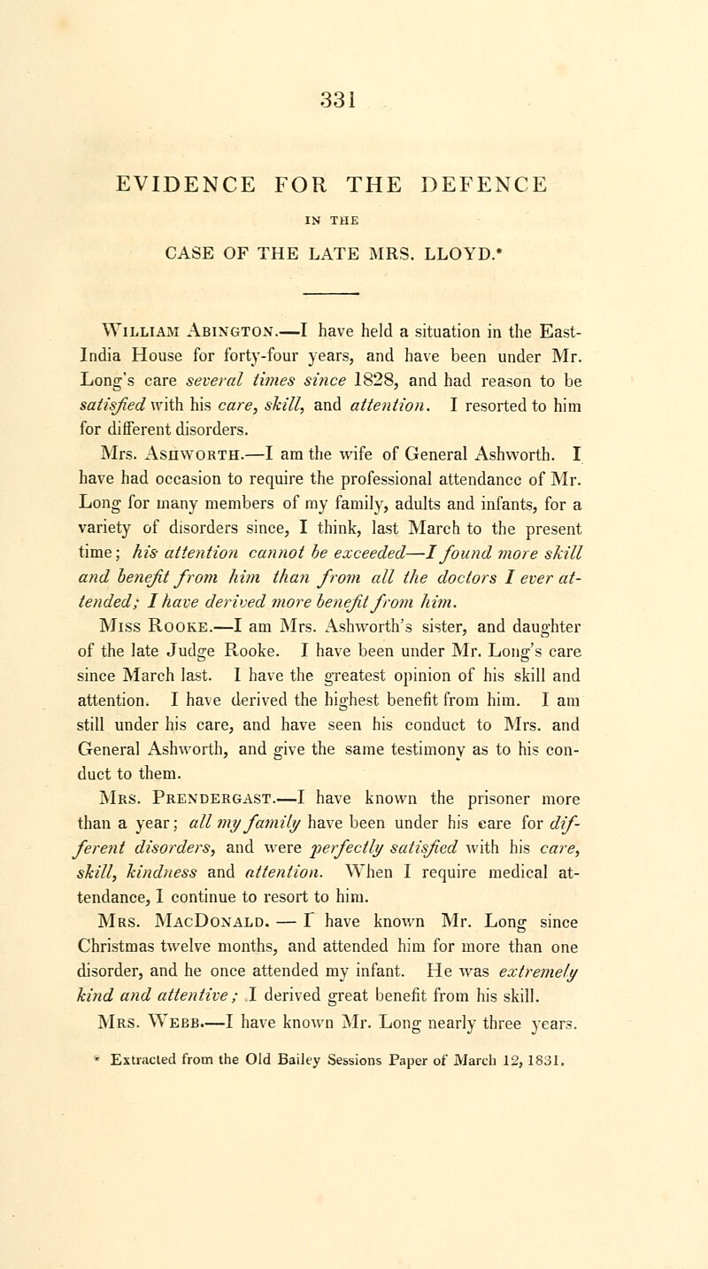 EVIDENCE FOR THE DEFENCE IN THE CASE OF THE LATE MRS. LLOYD.* William Abington.—I have held a situation in the East- India House for forty-four years, and have been under Mr. Long's care several times since 1828, and had reason to be satisfied with his care, skill, and attention. I resorted to him for different disorders. Mrs. Ashworth.—I am the wife of General Ashworth. I have had occasion to require the professional attendance of Mr. Long for many members of my family, adults and infants, for a variety of disorders since, I think, last March to the present time; his attention cannot be exceeded—I found more skill and benefit from him than from all the doctors I ever at- tended; I have derived more benefit from him. Miss Rooke.—I am Mrs. Ashworth's sister, and daughter of the late Judge Rooke. I have been under Mr. Long's care since March last. I have the greatest opinion of his skill and attention. I have derived the highest benefit from him. I am still under his care, and have seen his conduct to Mrs. and General Ashworth, and give the same testimony as to his con- duct to them. Mrs. Prendergast.—I have known the prisoner more than a year; all my family have been under his care for dif- ferent disorders, and were perfectly satisfied with his care, skill, kindness and attention. When I require medical at- tendance, 1 continue to resort to him. Mrs. MacDoxald. — I have known Mr. Long since Christmas twelve months, and attended him for more than one disorder, and he once attended my infant. He was extremely kind and attentive ; I derived great benefit from his skill. Mrs. Webb.—I have known Mr. Long nearly three years. * Extracted from the Old Bailey Sessions Paper of March 12, 1831.