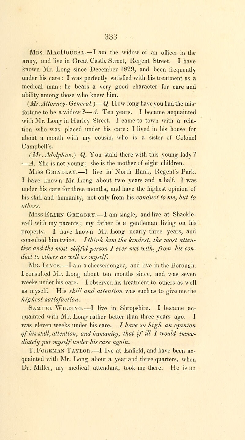 Mrs. MacDougal.—I am the widow/ of an officer in the army, and live in Great Castle Street, Regent Street. I have known Mr. Long since December 1829, and been frequently under his care : I was perfectly satisfied with his treatment as a medical man: he bears a very good character for care and ability among those who knew him. {Mr.Attorney-General.)-—Q. How long haveyouhadthe mis- fortune to be a widow?—A. Ten years. I became acquainted with Mr. Long in Harley Street. I came to town with a rela- tion who was placed under his care: I lived in his house for about a month with my cousin, who is a sister of Colonel Campbell's. (Mr.Adolphus.) Q. You staid therewith this young lady? ■—A. She is not young; she is the mother of eight children. Miss Grindlay.—I live in North Bank, Regent's Park. I have known Mr. Long about two years and a half. 1 was under his care for three months, and have the highest opinion of his skill and humanity, not only from his conduct to me, but to others. Miss Ellen Gregory.—I am single, and live at Shackle- well with my parents; my father is a gentleman living on his property. I have known Mr. Long nearly three years, and consulted him twice. I think him the kindest, the most atten- tive and the most skilful person I ever met ivith, from his con- duct to others as •well a s myself. Mr. Lings.—lam a cheesemonger, and live in the Borough. I consulted Mr. Long about ten months since, and was seven weeks under his care. I observed his treatment to others as well as myself. His skill and attention was such as to give me the highest satisfaction. Samuel Wilding.—I live in Shropshire. I became ac- quainted with Mr. Long rather better than three years ago. I was eleven weeks under his care. / have so high an opinion of his skill, attention, and humanity, that if ill I mould imme- diately put myself under his care again. T. Foreman Taylor.—I live at Enfield, and have been ac- quainted with Mr. Long about a year and three quarters, when Dr. Miller, my medical attendant, took me there. He is an