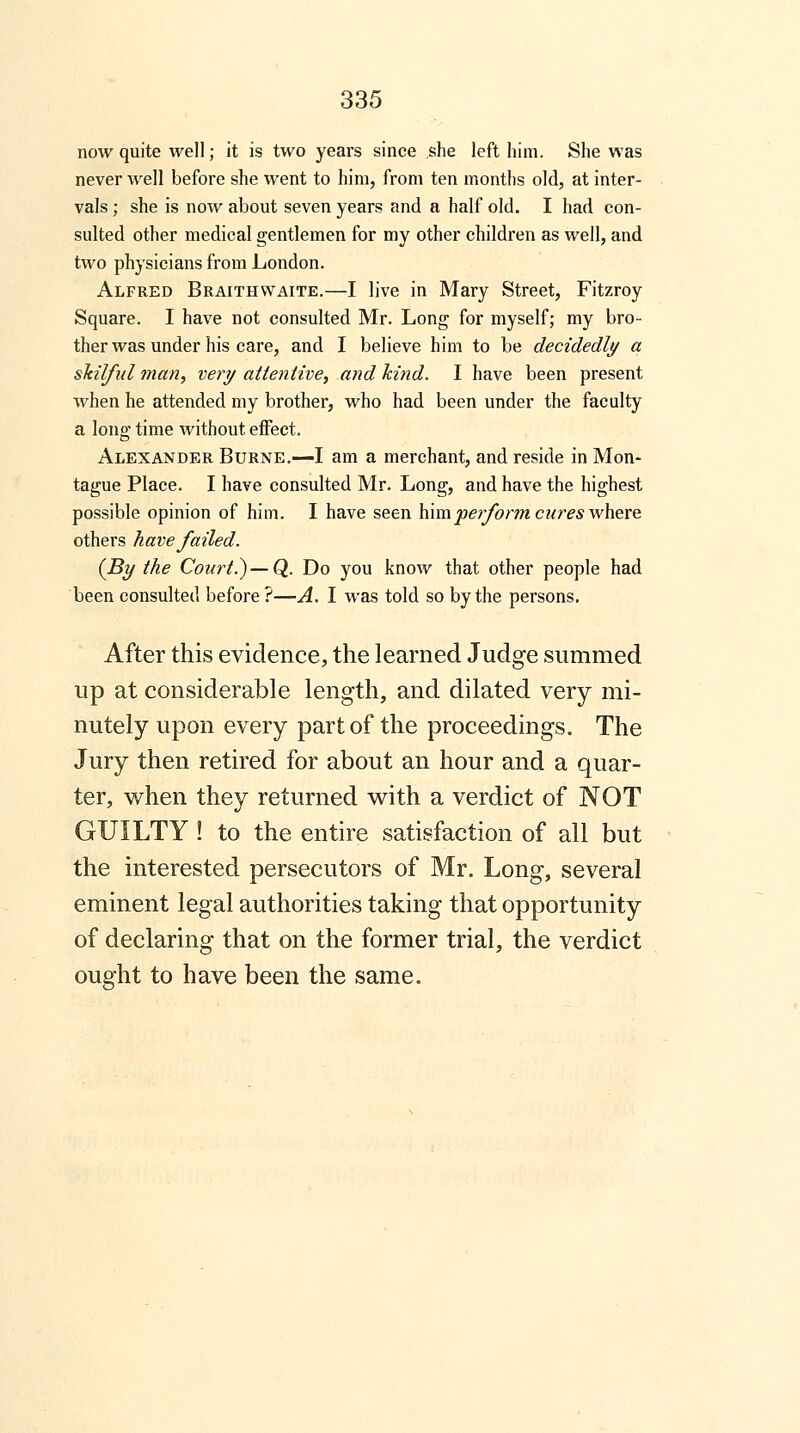 now quite well; it is two years since she left him. She was never well before she went to him, from ten months old, at inter- vals ; she is now about seven years and a half old. I had con- sulted other medical gentlemen for my other children as well, and two physicians from London. Alfred Braithwaite.—I live in Mary Street, Fitzroy Square. I have not consulted Mr. Long for myself; my bro- ther was under his care, and I believe him to be decidedly a skilful man, very attentive, and hind. I have been present when he attended my brother, who had been under the faculty a long time without effect. Alexander Burne.—I am a merchant, and reside in Mon- tague Place. I have consulted Mr. Long, and have the highest possible opinion of him. I have seen him perform cures where others have/ailed. (By the Court.)—Q. Do you know that other people had been consulted before ?—A. I was told so by the persons. After this evidence, the learned Judge summed up at considerable length, and dilated very mi- nutely upon every part of the proceedings. The Jury then retired for about an hour and a quar- ter, when they returned with a verdict of NOT GUILTY ! to the entire satisfaction of all but the interested persecutors of Mr. Long, several eminent legal authorities taking that opportunity of declaring that on the former trial, the verdict ought to have been the same.