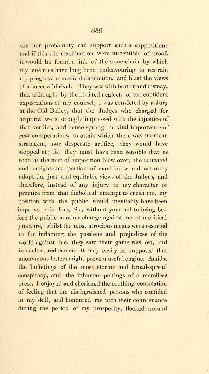 son nor probability can support such a supposition; and if this vile machination were susceptible of proof, it would be found a link of the same chain by which my enemies have long been endeavouring to restrain my progress to medical distinction, and blast the views of a successful rival. They saw with horror and dismay, that although, by the ill-fated neglect, or too confident expectations of my counsel, 1 was convicted by a Jury at the Old Bailey, that the Judges who charged for acquittal were strongly impressed uith the injustice of that verdict, and hence sprang the vital importance of your co-operations, to attain which there was no mean stratagem, nor desperate artifice, they would have stopped at; for they must have been sensible that as soon as the mist of imposition blew over, the educated and enlightened portion of mankind would naturally adopt the just and equitable views of the Judges, and therefore, instead of any injury to my character or practice from that diabolical attempt to crush me, my position with the public would inevitably have been improved : in fine, Sir, without your aid to bring be- fore the public another charge against me at a critical juncture, whilst the most atrocious means were resorted to for inflaming the passions and prejudices of the world against me, they saw their game was lost, and in such a predicament it may easily be supposed that anonymous letters might prove a useful engine. Amidst the buffetings of the most stormy and broad-spread conspiracy, and the inhuman peltings of a merciless press, I enjoyed and cherished the soothing consolation of feeling that the distinguished persons who confided in my skill, and honoured me with their countenance during the period of my prosperity, flocked around