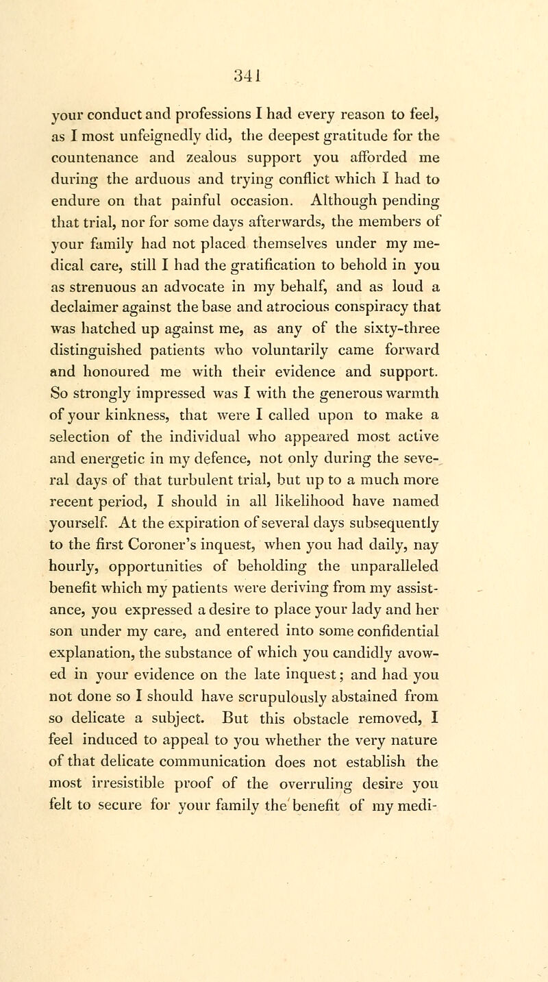 your conduct and professions I had every reason to feel, as I most unfeignedly did, the deepest gratitude for the countenance and zealous support you afforded me during the arduous and trying conflict which I had to endure on that painful occasion. Although pending that trial, nor for some days afterwards, the members of your family had not placed themselves under my me- dical care, still I had the gratification to behold in you as strenuous an advocate in my behalf, and as loud a declaimer against the base and atrocious conspiracy that was hatched up against me, as any of the sixty-three distinguished patients who voluntarily came forward and honoured me with their evidence and support. So strongly impressed was I with the generous warmth of your kinkness, that were I called upon to make a selection of the individual who appeared most active and energetic in my defence, not only during the seve- ral days of that turbulent trial, but up to a much more recent period, I should in all likelihood have named yourself. At the expiration of several days subsequently to the first Coroner's inquest, when you had daily, nay hourly, opportunities of beholding the unparalleled benefit which my patients were deriving from my assist- ance, you expressed a desire to place your lady and her son under my care, and entered into some confidential explanation, the substance of which you candidly avow- ed in your evidence on the late inquest; and had you not done so I should have scrupulously abstained from so delicate a subject. But this obstacle removed, I feel induced to appeal to you whether the very nature of that delicate communication does not establish the most irresistible proof of the overruling desire you felt to secure for your family the benefit of my medi-