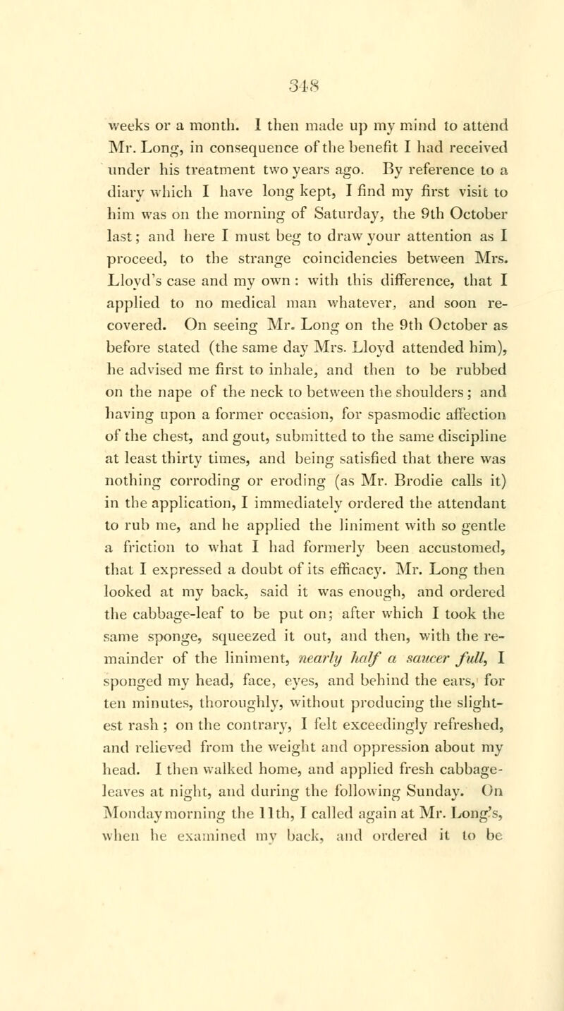 weeks or a month. 1 then made up my mind to attend Mr. Long, in consequence of the benefit I had received under his treatment two years ago. By reference to a diary which I have long kept, I find my first visit to him was on the morning of Saturday, the 9th October last; and here I must beg to draw- your attention as I proceed, to the strange coincidencies between Mrs. Lloyd's case and my own : with this difference, that I applied to no medical man whatever, and soon re- covered. On seeing Mr. Long on the 9th October as before stated (the same day Mrs. Lloyd attended him), he advised me first to inhale, and then to be rubbed on the nape of the neck to between the shoulders ; and having upon a former occasion, for spasmodic affection of the chest, and gout, submitted to the same discipline at least thirty times, and being satisfied that there was nothing corroding or eroding (as Mr. Brodie calls it) in the application, I immediately ordered the attendant to rub me, and he applied the liniment with so gentle a friction to what I had formerly been accustomed, that I expressed a doubt of its efficacy. Mr. Long then looked at my back, said it was enough, and ordered the cabbage-leaf to be put on; after which I took the same sponge, squeezed it out, and then, with the re- mainder of the liniment, nearly half a saucer full, I sponged my head, face, eyes, and behind the ears, for ten minutes, thoroughly, without producing the slight- est rash ; on the contrary, I felt exceedingly refreshed, and relieved from the weight and oppression about my head. I then walked home, and applied fresh cabbage- leaves at night, and during the following Sunday. On Monday morning the 11th, I called again at Mr. Long's, when he examined my back, and ordered it to be