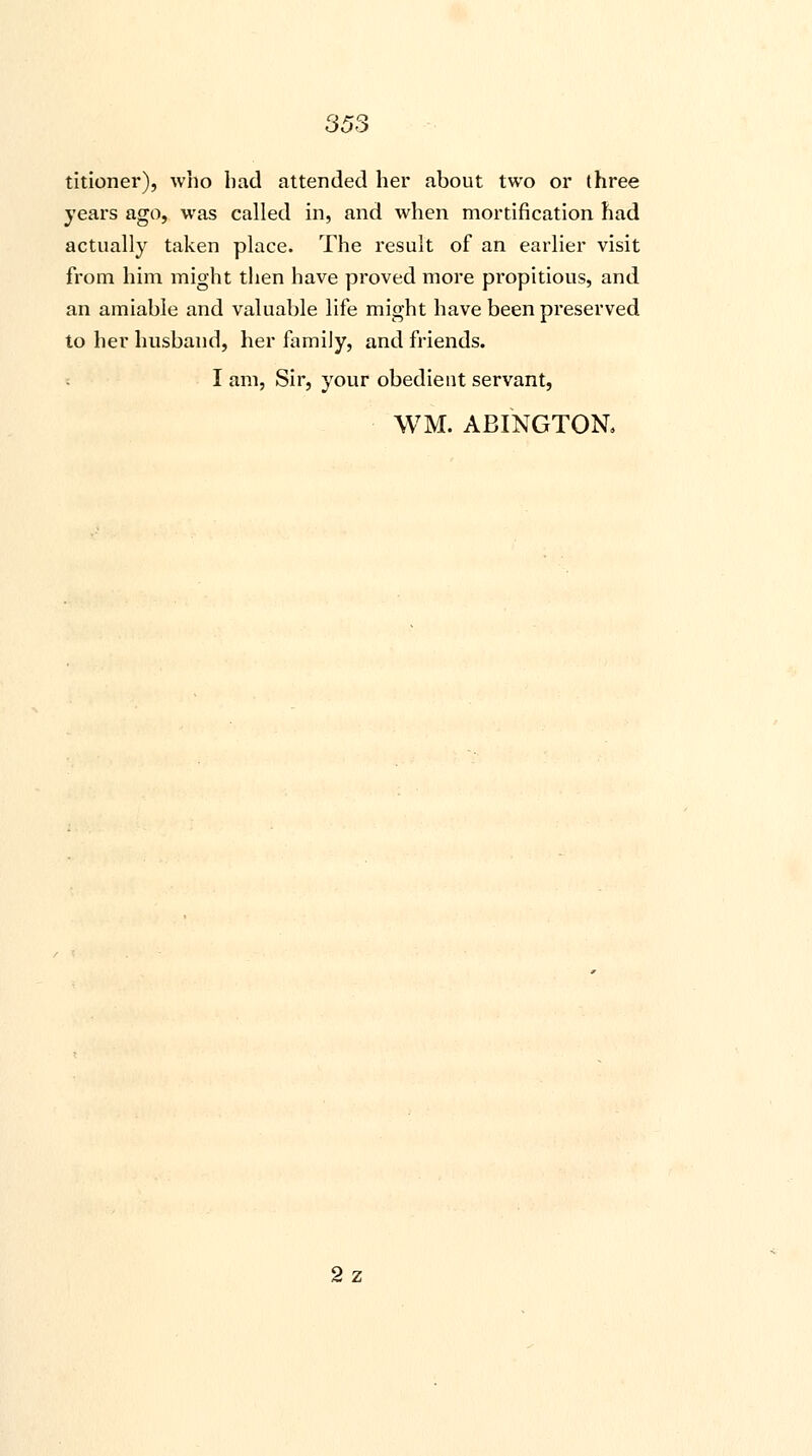 titioner), who bad attended her about two or three years ago, was called in, and when mortification had actually taken place. The result of an earlier visit from him might then have proved more propitious, and an amiable and valuable life might have been preserved to her husband, her family, and friends. I am, Sir, your obedient servant, WM. ABINGTON. 2z