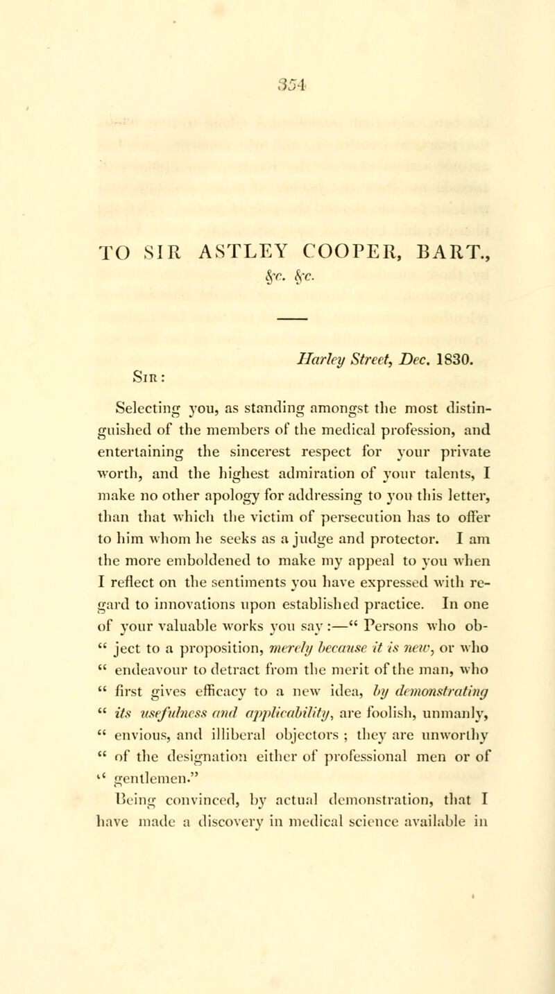 TO SIR ASTLEY COOPER, BART., Sfc. frc. Harley Street, Dec. 1830. Sir: Selecting you, as standing amongst the most distin- guished of the members of the medical profession, and entertaining the sincerest respect for your private worth, and the highest admiration of your talents, I make no other apology for addressing to you this letter, than that which the victim of persecution has to offer to him whom he seeks as a judge and protector. I am the more emboldened to make my appeal to you when I reflect on the sentiments you have expressed with re- gard to innovations upon established practice. In one of your valuable works you say :— Persons who ob-  ject to a proposition, merely because it is new, or who  endeavour to detract from the merit of the man, who  first gives efficacy to a new idea, by demonstrating  its usefulness and applicability, are foolish, unmanly,  envious, and illiberal objectors ; they are unworthy  of the designation either of professional men or of '* gentlemen. Being convinced, by actual demonstration, that I have made a discoverv in medical science available in