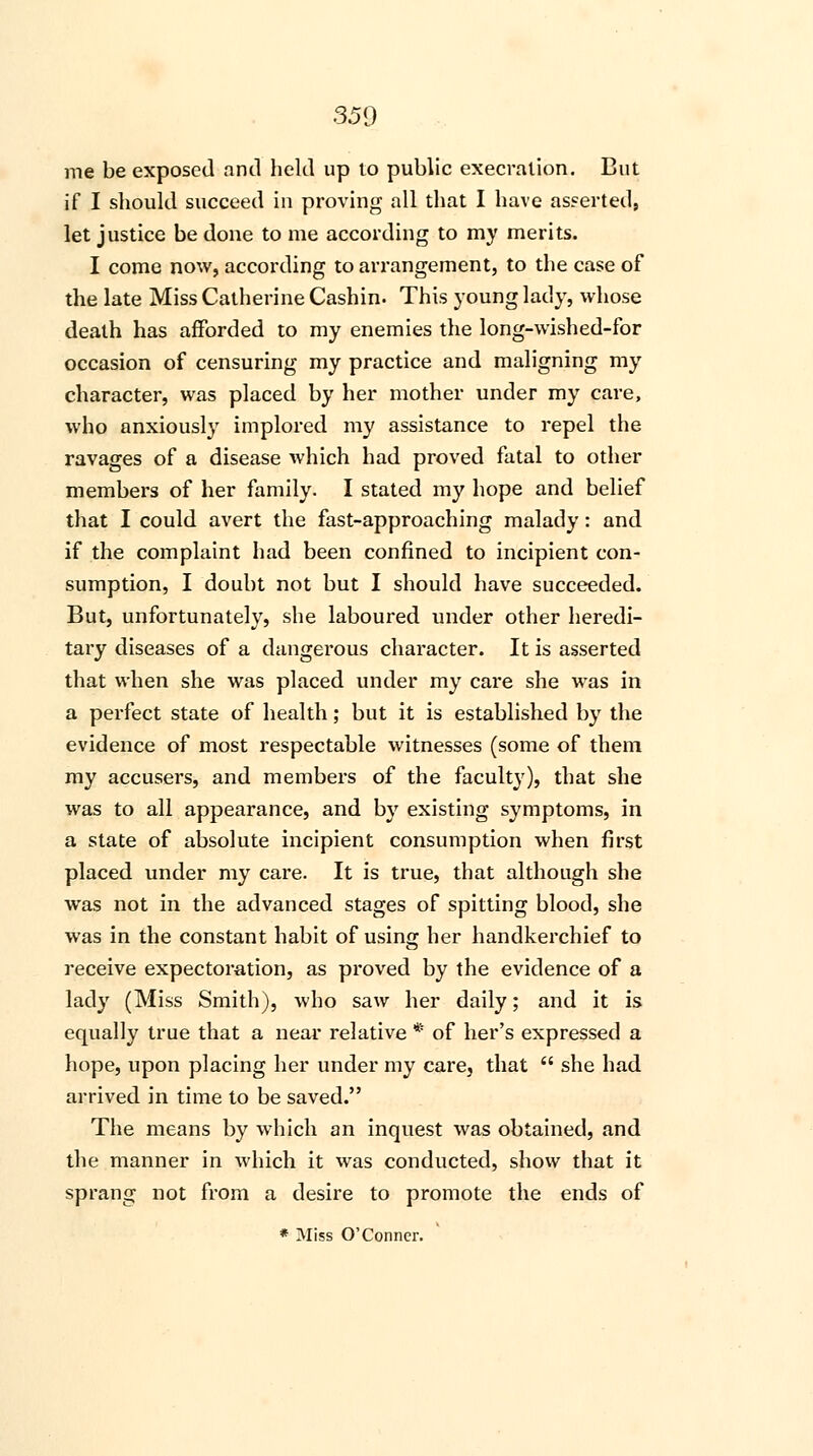 me be exposed and held up to public execration. But if I should succeed in proving all that I have asserted, let justice be done to me according to my merits. I come now, according to arrangement, to the case of the late Miss Catherine Cashin. This young lady, whose death has afforded to my enemies the long-wished-for occasion of censuring my practice and maligning my character, was placed by her mother under my care, who anxiously implored my assistance to repel the ravages of a disease which had proved fatal to other members of her family. I stated my hope and belief that I could avert the fast-approaching malady: and if the complaint had been confined to incipient con- sumption, I doubt not but I should have succeeded. But, unfortunately, she laboured under other heredi- tary diseases of a dangerous character. It is asserted that when she was placed under my care she was in a perfect state of health; but it is established by the evidence of most respectable witnesses (some of them my accusers, and members of the faculty), that she was to all appearance, and by existing symptoms, in a state of absolute incipient consumption when first placed under my care. It is true, that although she was not in the advanced stages of spitting blood, she was in the constant habit of usino; her handkerchief to receive expectoration, as proved by the evidence of a lady (Miss Smith), who saw her daily; and it is equally true that a near relative * of her's expressed a hope, upon placing her under my care, that  she had arrived in time to be saved. The means by which an inquest was obtained, and the manner in which it was conducted, show that it sprang not from a desire to promote the ends of * Miss O'Conner.