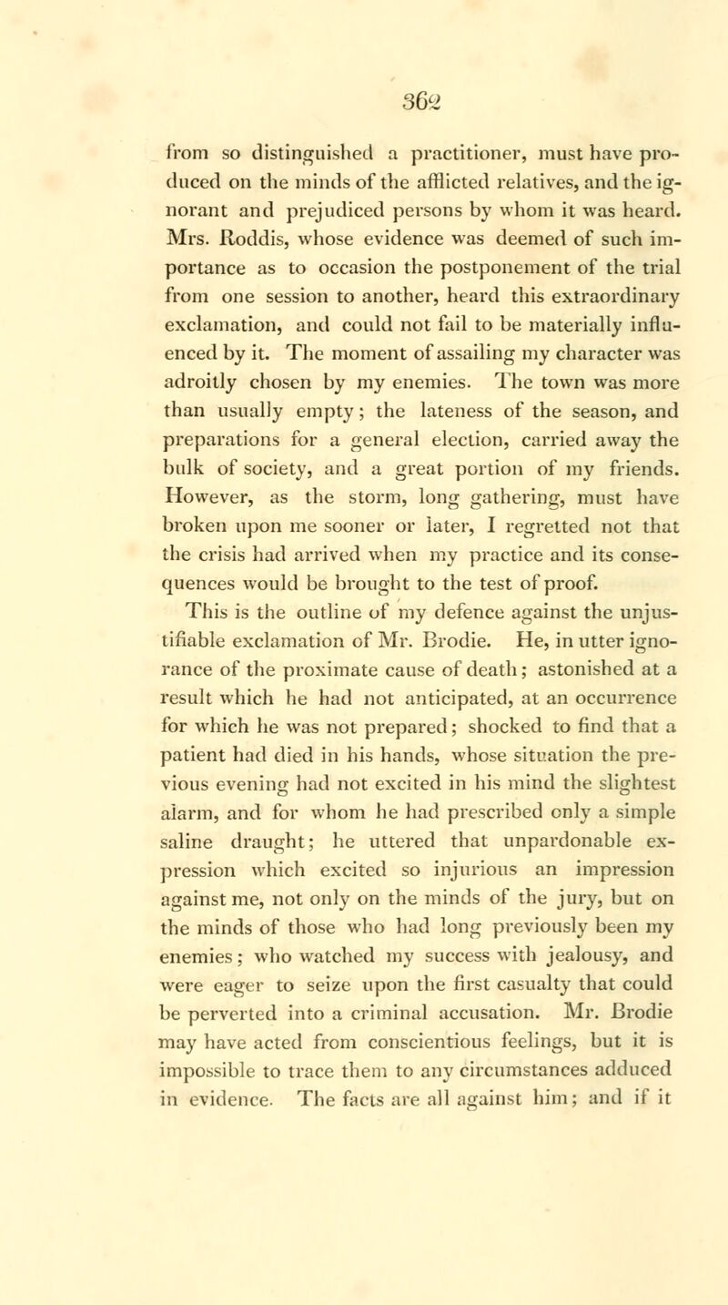 36V from so distinguished a practitioner, must have pro- duced on the minds of the afflicted relatives, and the ig- norant and prejudiced persons by whom it was heard. Mrs. Roddis, whose evidence was deemed of such im- portance as to occasion the postponement of the trial from one session to another, heard this extraordinary exclamation, and could not fail to be materially influ- enced by it. The moment of assailing my character was adroitly chosen by my enemies. The town was more than usually empty; the lateness of the season, and preparations for a general election, carried away the bulk of society, and a great portion of my friends. However, as the storm, long gathering, must have broken upon me sooner or later, I regretted not that the crisis had arrived when my practice and its conse- quences would be brought to the test of proof. This is the outline of my defence against the unjus- tifiable exclamation of Mr. Brodie. He, in utter igno- rance of the proximate cause of death; astonished at a result which he had not anticipated, at an occurrence for which he was not prepared; shocked to find that a patient had died in his hands, whose situation the pre- vious evening had not excited in his mind the slightest alarm, and for whom he had prescribed only a simple saline draught; he uttered that unpardonable ex- pression which excited so injurious an impression against me, not only on the minds of the jury, but on the minds of those who had long previously been my enemies; who watched my success with jealousy, and were eager to seize upon the first casualty that could be perverted into a criminal accusation. Mr. Brodie may have acted from conscientious feelings, but it is impossible to trace them to any circumstances adduced in evidence. The facts are all against him; and if it