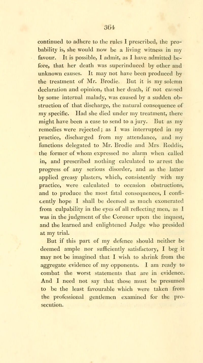 continued to adhere to the rules I prescribed, the pro- bability is, she would now be a living witness in my favour. It is possible, I admit, as I have admitted be- fore, that her death was superinduced by other and unknown causes. It may not have been produced by the treatment of Mr. Brodie. But it is my solemn declaration and opinion,- that her death, if not caused by some internal malady, was caused by a sudden ob- struction of that discharge, the natural consequence of my specific. Had she died under my treatment, there might have been a case to send to a jury. But as my remedies were rejected; as I was interrupted in my practice, discharged from my attendance, and my functions delegated to Mr. Brodie and Mrs Roddis, the former of whom expressed no alarm when called in, and prescribed nothing calculated to arrest the progress of any serious disorder, and as the latter applied greasy plasters, which, consistently with my practice, were calculated to occasion obstructions, and to produce the most fatal consequences, I confi- cently hope I shall be deemed as much exonerated from culpability in the eyes of all reflecting men, as I was in the judgment of the Coroner upon the inquest, and the learned and enlightened Judge who presided at my trial. But if this part of my defence should neither be deemed ample nor sufficiently satisfactory, I beg it may not be imagined that I wish to shrink from the aggregate evidence of my opponents. I am ready to combat the worst statements that are in evidence. And I need not say that those must be presumed to be the least favourable which were taken from the professional gentlemen examined for the pro- secution.