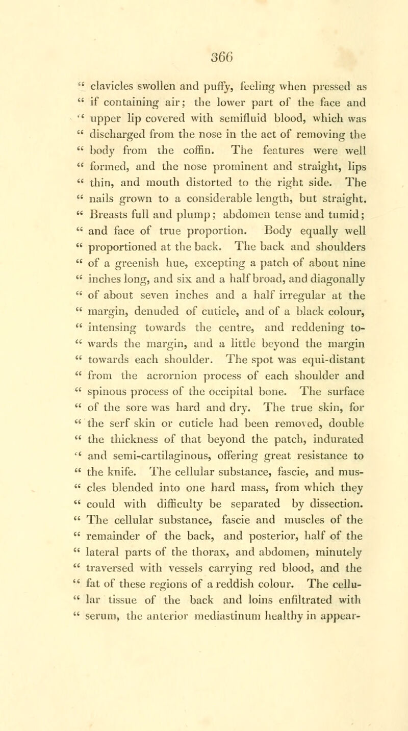  clavicles swollen and puffy, feeling when pressed as  if containing air; the lower part of the face and  upper lip covered with semifluid blood, which was  discharged from the nose in the act of removing the  body from the coffin. The features were well  formed, and the nose prominent and straight, lips  thin, and mouth distorted to the right side. The  nails grown to a considerable length, but straight.  Breasts full and plump; abdomen tense and tumid;  and face of true proportion. Body equally well  proportioned at the back. The back and shoulders  of a greenish hue, excepting a patch of about nine  inches long, and six and a half broad, and diagonally  of about seven inches and a half irregular at the  margin, denuded of cuticle, and of a black colour,  intensing towards the centre, and reddening to-  wards the margin, and a little beyond the margin  towards each shoulder. The spot was equi-distant  from the acromion process of each shoulder and  spinous process of the occipital bone. The surface  of the sore was hard and dry. The true skin, for  the serf skin or cuticle had been removed, double  the thickness of that beyond the patch, indurated <l and semi-cartilaginous, offering great resistance to  the knife. The cellular substance, fascie, and mus- u cles blended into one hard mass, from which they  could with difficulty be separated by dissection.  The cellular substance, fascie and muscles of the  remainder of the back, and posterior, half of the  lateral parts of the thorax, and abdomen, minutely  traversed with vessels carrying red blood, and the  fat of these regions of a reddish colour. The cellu-  lar tissue of the back and loins enfiltrated with  serum, the anterior mediastinum healthy in appear-