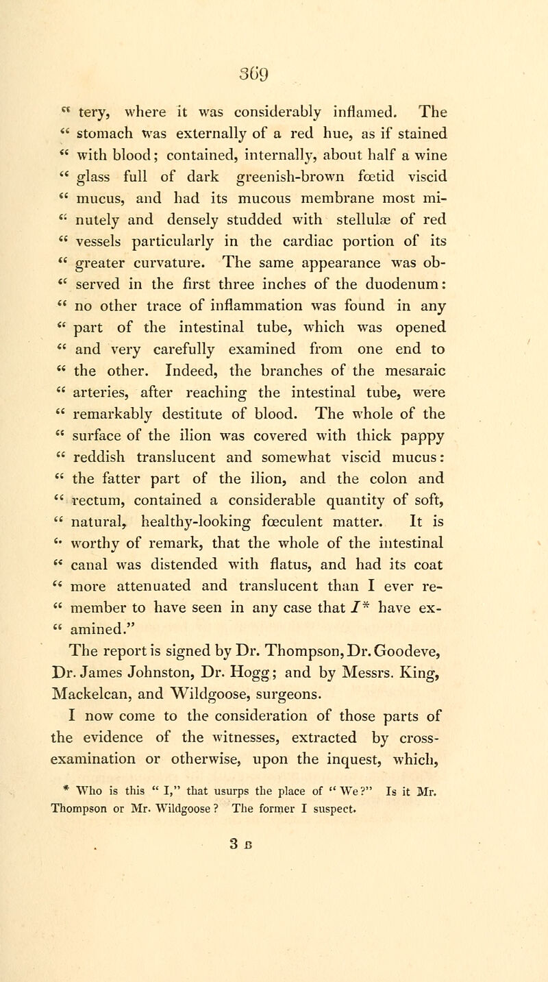  tery, where it was considerably inflamed. The  stomach was externally of a red hue, as if stained  with blood; contained, internally, about half a wine  glass full of dark greenish-brown foetid viscid  mucus, and had its mucous membrane most mi-  nutely and densely studded with stellulag of red  vessels particularly in the cardiac portion of its  greater curvature. The same appearance was ob-  served in the first three inches of the duodenum:  no other trace of inflammation was found in any  part of the intestinal tube, which was opened  and very carefully examined from one end to  the other. Indeed, the branches of the mesaraic  arteries, after reaching the intestinal tube, were  remarkably destitute of blood. The whole of the  surface of the ilion was covered with thick pappy  reddish translucent and somewhat viscid mucus:  the fatter part of the ilion, and the colon and  rectum, contained a considerable quantity of soft,  natural, healthy-looking fceculent matter. It is '• worthy of remark, that the whole of the intestinal  canal was distended with flatus, and had its coat u more attenuated and translucent than I ever re-  member to have seen in any case that /* have ex-  amined. The report is signed by Dr. Thompson, Dr. Goodeve, Dr. James Johnston, Dr. Hogg; and by Messrs. King, Mackelcan, and Wildgoose, surgeons. I now come to the consideration of those parts of the evidence of the witnesses, extracted by cross- examination or otherwise, upon the inquest, which, * Who is this  I, that usurps the place of We? Is it Mr. Thompson or Mr. Wildgoose ? The former I suspect. 3J3