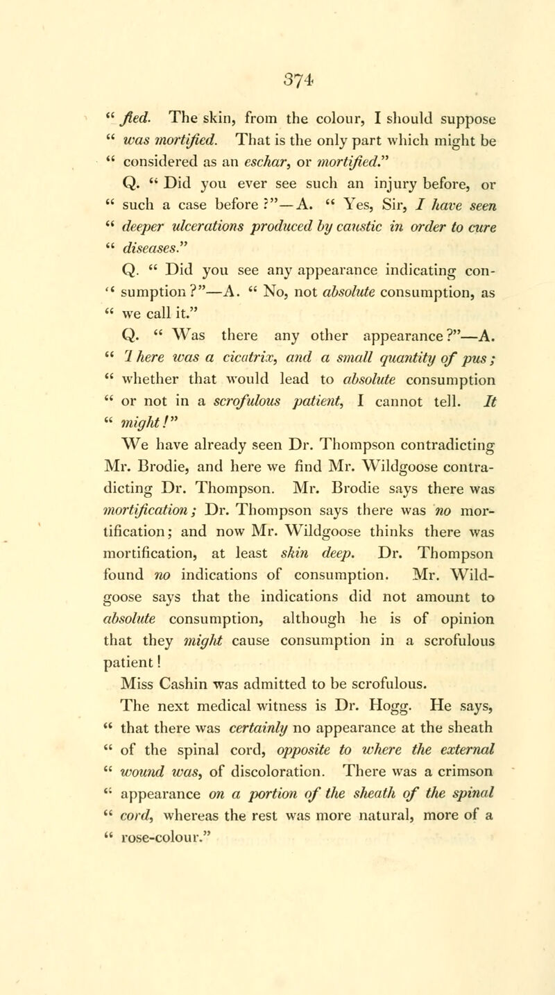 /led. The skin, from the colour, I should suppose was mortified. That is the only part which might be considered as an eschar, or mortified Q. Did you ever see such an injury before, or such a case before ?—A. Yes, Sir, / have seen deeper ulcerations produced by caustic in order to cure diseases. Q. Did you see any appearance indicating con- sumption?—A. No, not absolute consumption, as we call it. Q. Was there any other appearance ?—A. 7 here tvas a cicatrix, and a small quantity of pus; whether that would lead to absolute consumption or not in a scrofulous patient, I cannot tell. It might! We have already seen Dr. Thompson contradicting Mr. Brodie, and here we find Mr. Wildgoose contra- dicting Dr. Thompson. Mr. Brodie says there was mortification; Dr. Thompson says there was no mor- tification; and now Mr. Wildgoose thinks there was mortification, at least skin deep. Dr. Thompson found no indications of consumption. Mr. Wild- goose says that the indications did not amount to absolute consumption, although he is of opinion that they might cause consumption in a scrofulous patient! Miss Cashin was admitted to be scrofulous. The next medical witness is Dr. Hogg. He says, that there was certainly no appearance at the sheath of the spinal cord, opposite to where the external wound was, of discoloration. There was a crimson '; appearance on a portion of the sheath of the spinal cord, whereas the rest was more natural, more of a rose-colour.