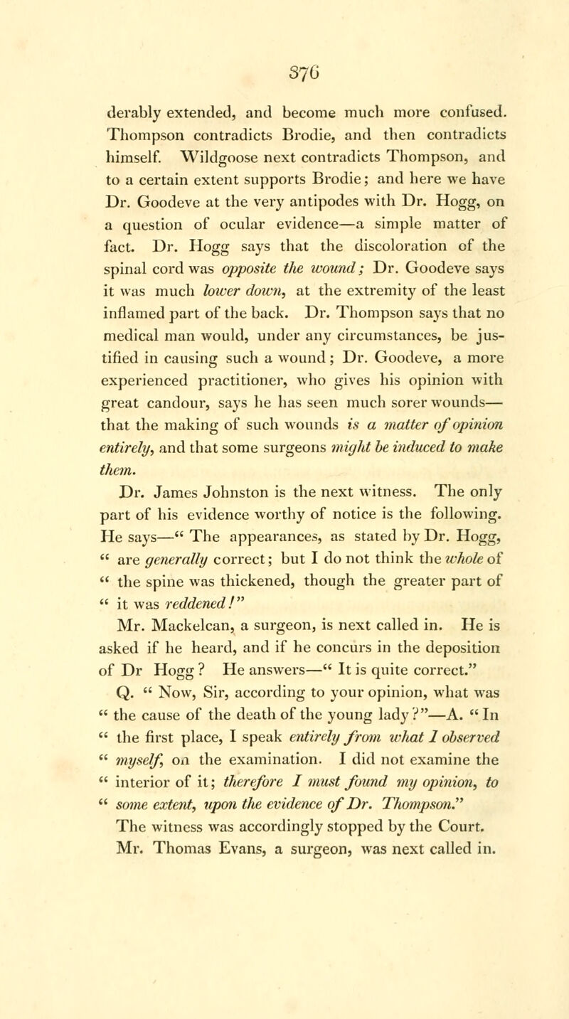 370 derably extended, and become much more confused. Thompson contradicts Brodie, and then contradicts himself. Wildgoose next contradicts Thompson, and to a certain extent supports Brodie; and here we have Dr. Goodeve at the very antipodes with Dr. Hogg, on a question of ocular evidence—a simple matter of fact. Dr. Hogg says that the discoloration of the spinal cord was opposite the wound; Dr. Goodeve says it was much lower down, at the extremity of the least inflamed part of the back. Dr. Thompson says that no medical man would, under any circumstances, be jus- tified in causing such a wound; Dr. Goodeve, a more experienced practitioner, who gives his opinion with great candour, says he has seen much sorer wounds— that the making of such wounds is a matter of opinion entirely, and that some surgeons might be induced to make them. Dr. James Johnston is the next witness. The only part of his evidence worthy of notice is the following. He says— The appearances, as stated by Dr. Hogg, are generally correct; but I do not think the whole of the spine was thickened, though the greater part of it was reddened! Mr. Mackelcan, a surgeon, is next called in. He is asked if he heard, and if he concurs in the deposition of Dr Hogg ? He answers— It is quite correct. Q. Now, Sir, according to your opinion, what was the cause of the death of the young lady?—A. In the first place, I speak entirely from what 1 observed myself on the examination. I did not examine the interior of it; therefore I must found my opinion, to some extent, upon the evidence of Dr. Thompson The witness was accordingly stopped by the Court. Mr. Thomas Evans, a surgeon, was next called in.