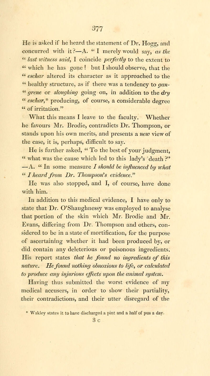 He is asked if he heard the statement of Dr. Hoo-rr, and concurred with it?—A. I merely would say, as the last icitness said, I coincide perfectly to the extent to which he has gone ! but I should observe, that the eschar altered its character as it approached to the healthy structure, as if there was a tendency to gan- grene or sloughing going on, in addition to the dry eschar, producing, of course, a considerable degree of irritation. What this means I leave to the faculty. Whether he favours Mr. Brodie, contradicts Dr. Thompson, or stands upon his own merits, and presents a new view of the case, it is, perhaps, difficult to say. He is further asked, To the best of your judgment, what was the cause which led to this lady's death ? —A. In some measure I shoidd be influenced by what I heard from Dr. TJwmpso?i's evidence. He was also stopped, and I, of course, have done with him. In addition to this medical evidence, I have only to state that Dr. O'Shaughnessy was employed to analyse that portion of the skin which Mr. Brodie and Mr. Evans, differing from Dr. Thompson and others, con- sidered to be in a state of mortification, for the purpose of ascertaining whether it had been produced by, or did contain any deleterious or poisonous ingredients. His report states that he found no ingredients of this nature. He found nothing obnoxious to life, or calculated to produce any injurious effects upon the animal system. Having thus submitted the worst evidence of my medical accusers, in order to show their partiality, their contradictions, and their utter disregard of the * Wakley states it to have discharged a pint and a half of pus a day. 3c