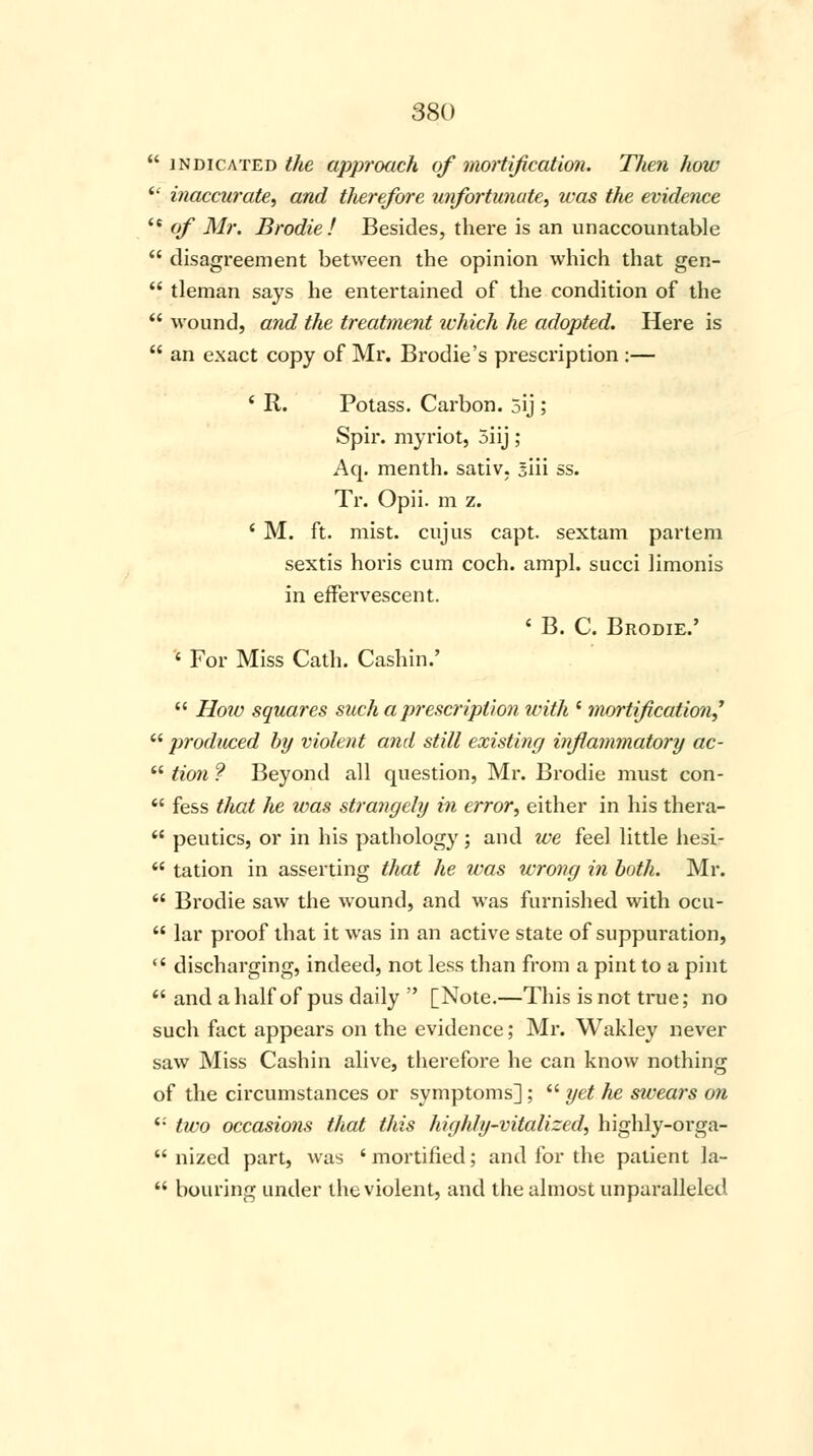  indicated the approach of mortification. Then how ic inaccurate, and therefore unfortunate, was the evidence  of Mr. Brodie! Besides, there is an unaccountable  disagreement between the opinion which that gen-  tleman says he entertained of the condition of the  wound, and the treatment which he adopted. Here is  an exact copy of Mr. Brodie's prescription :— ' R. Potass. Carbon. 5ij ; Spir. myriot, 5iij; Aq. menth. sativ. siii ss. Tr. Opii. m z. ' M. ft. mist, cujus capt. sextam partem sextis horis cum coch. ampl. succi limonis in effervescent. < B. C. Brodie.' ' For Miss Cath. Cashin.'  How squares such a prescription with ' mortification?  produced by violent and still existing inflammatory ac-  Hon ? Beyond all question, Mr. Brodie must con-  fess that he was strangely in error, either in his thera-  peutics, or in his pathology; and we feel little hesi-  tation in asserting that he was wrong in both. Mr.  Brodie saw the wound, and was furnished with ocu-  lar proof that it was in an active state of suppuration,  discharging, indeed, not less than from a pint to a pint  and a half of pus daily  [Note.—This is not time; no such fact appears on the evidence; Mr. Wakley never saw Miss Cashin alive, therefore he can know nothing of the circumstances or symptoms];  yet he swears on i: two occasions that this highly-vitalized, highly-orga-  nized part, was ' mortified; and for the patient la-  bouring under the violent, and the almost unparalleled