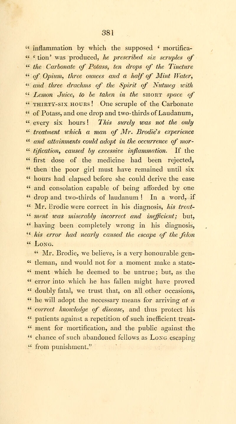  inflammation by which the supposed ' mortifica-  * tion' was produced, he prescribed six scruples of  the Carbonate of Potass, ten drops of the Tincture  of Opium, three ounces and a half of Mint Water,  and three drachms of the Spirit of Nutmeg with  Lemon Juice, to be taken in the short space of  thirty-six hours ! One scruple of the Carbonate  of Potass, and one drop and two-thirds of Laudanum,  every six hours! This surely was not the only {l treatment which a man of Mr. Brodie's experience  and attainments could adopt in the occurrence of mor-  tification, caused by excessive inflammation. If the  first dose of the medicine had been rejected,  then the poor girl must have remained until six  hours had elapsed before she could derive the ease  and consolation capable of being afforded by one  drop and two-thirds of laudanum ! In a wordr if  Mr. Brodie were correct in his diagnosis, his ireat-  ment was miserably incorrect and inefficient; but,  having been completely wrong in his diagnosis, '' his error had nearly caused the escape of the felon  Long.  Mr. Brodie, we believe, is a very honourable gen-  tleman, and would not for a moment make a state-  ment which he deemed to be untrue; but, as the  error into which he has fallen might have proved  doubly fatal, we trust that, on all other occasions,  he will adopt the necessary means for arriving at a  correct knowledge of disease, and thus protect his  patients against a repetition of such inefficient treat-  ment for mortification, and the public against the  chance of such abandoned fellows as Long escaping  from punishment.