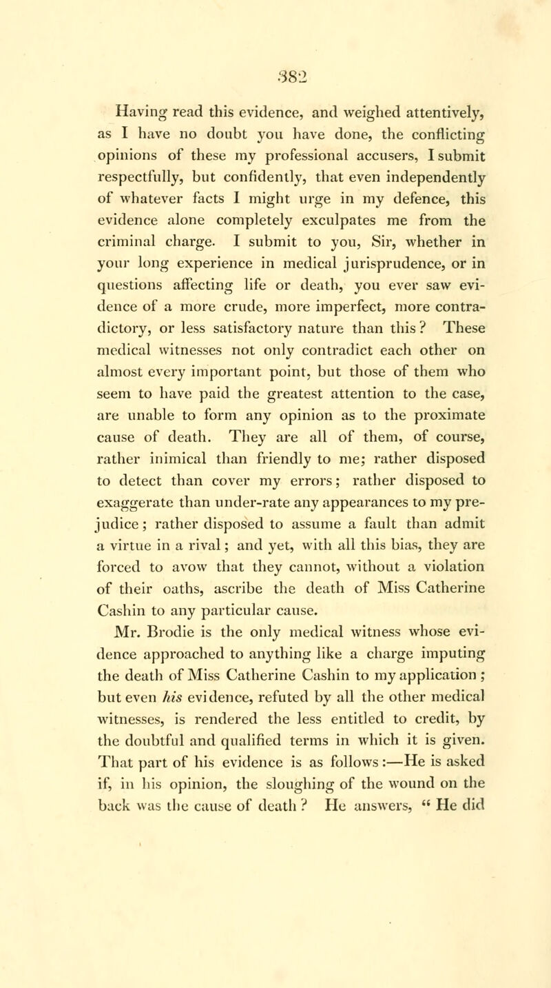 38*2 Having read this evidence, and weighed attentively, as I have no doubt you have done, the conflicting opinions of these my professional accusers, I submit respectfully, but confidently, that even independently of whatever facts I might urge in my defence, this evidence alone completely exculpates me from the criminal charge. I submit to you, Sir, whether in your long experience in medical jurisprudence, or in questions affecting life or death, you ever saw evi- dence of a more crude, more imperfect, more contra- dictory, or less satisfactory nature than this ? These medical witnesses not only contradict each other on almost every important point, but those of them who seem to have paid the greatest attention to the case, are unable to form any opinion as to the proximate cause of death. They are all of them, of course, rather inimical than friendly to me; rather disposed to detect than cover my errors; rather disposed to exaggerate than under-rate any appearances to my pre- judice; rather disposed to assume a fault than admit a virtue in a rival; and yet, with all this bias, they are forced to avow that they cannot, without a violation of their oaths, ascribe the death of Miss Catherine Cashin to any particular cause. Mr. Brodie is the only medical witness whose evi- dence approached to anything like a charge imputing the death of Miss Catherine Cashin to my application ; but even his evidence, refuted by all the other medical witnesses, is rendered the less entitled to credit, by the doubtful and qualified terms in which it is given. That part of his evidence is as follows:—He is asked if, in his opinion, the sloughing of the wound on the back was the cause of deatli ? He answers,  He did