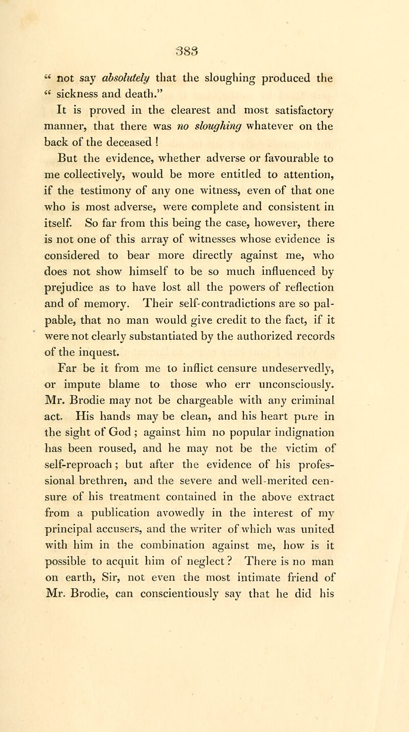not say absolutely that the sloughing produced the sickness and death. It is proved in the clearest and most satisfactory manner, that there was no sloughing whatever on the back of the deceased ! But the evidence, whether adverse or favourable to me collectively, would be more entitled to attention, if the testimony of any one witness, even of that one who is most adverse, were complete and consistent in itself. So far from this being the case, however, there is not one of this array of witnesses whose evidence is considered to bear more directly against me, who does not show himself to be so much influenced by prejudice as to have lost all the powers of reflection and of memory. Their self-contradictions are so pal- pable, that no man would give credit to the fact, if it were not clearly substantiated by the authorized records of the inquest. Far be it from me to inflict censure undeservedly, or impute blame to those who err unconsciously. Mr. Brodie may not be chargeable with any criminal act. His hands may be clean, and his heart pure in the sight of God ; against him no popular indignation has been roused, and he may not be the victim of self-reproach; but after the evidence of his profes- sional brethren, and the severe and well-merited cen- sure of his treatment contained in the above extract from a publication avowedly in the interest of my principal accusers, and the writer of which was united with him in the combination against me, how is it possible to acquit him of neglect ? There is no man on earth, Sir, not even the most intimate friend of Mr. Brodie, can conscientiously say that he did his