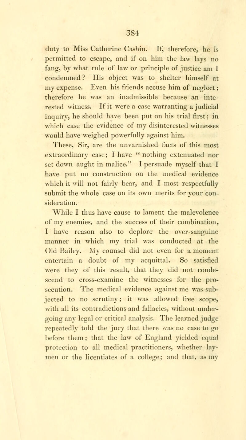 3S4 duty to Miss Catherine Cashin. If, therefore, he is permitted to escape, and if on him the law lays no fang, by what rule of law or principle of justice am I condemned ? His object was to shelter himself at my expense. Even his friends accuse him of neglect; therefore he was an inadmissible because an inte- rested witness. If it were a case warranting a judicial inquiry, he should have been put on his trial first; in which case the evidence of my disinterested witnesses would have weighed powerfully against him. These, Sir, are the unvarnished facts of this most extraordinary case; I have  nothing extenuated nor set down aught in malice. I persuade myself that I have put no construction on the medical evidence which it will not fairly bear, and I most respectfully submit the whole case on its own merits for your con- sideration. While I thus have cause to lament the malevolence of my enemies, and the success of their combination, I have reason also to deplore the over-sanguine manner in which my trial was conducted at the Old Bailey. My counsel did not even for a moment entertain a doubt of my acquittal. So satisfied were they of this result, that they did not conde- scend to cross-examine the witnesses for the pro- secution. The medical evidence against me was sub- jected to no scrutiny; it was allowed free scope, with all its contradictions and fallacies, without under- going any legal or critical analysis. The learned judge repeatedly told the jury that there was no case to go before them; that the law of England yielded equal protection to all medical practitioners, whether lay- men or the licentiates of a college; and that, as my