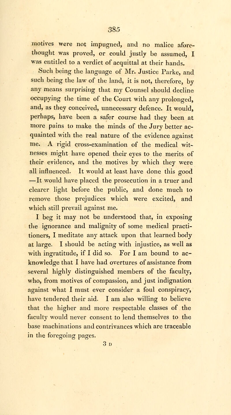 350 motives were not impugned, and no malice afore- thought was proved, or could justly be assumed, I was entitled to a verdict of acquittal at their hands. Such being the language of Mr. Justice Parke, and such being the law of the land, it is not, therefore, by any means surprising that my Counsel should decline occupying the time of the Court with any prolonged, and, as they conceived, unnecessary defence. It would, perhaps, have been a safer course had they been at more pains to make the minds of the Jury better ac- quainted with the real nature of the evidence against me. A rigid cross-examination of the medical wit- nesses might have opened their eyes to the merits of their evidence, and the motives by which they were all influenced. It would at least have done this good —It would have placed the prosecution in a truer and clearer light before the public, and done much to remove those prejudices which were excited, and which still prevail against me. I beg it may not be understood that, in exposing the ignorance and malignity of some medical practi- tioners, I meditate any attack upon that learned body at large. I should be acting with injustice, as well as with ingratitude, if I did so. For I am bound to ac- knowledge that I have had overtures of assistance from several highly distinguished members of the faculty, who, from motives of compassion, and just indignation against what I must ever consider a foul conspiracy, have tendered their aid. I am also willing to believe that the higher and more respectable classes of the faculty would never consent to lend themselves to the base machinations and contrivances which are traceable in the foregoing pages. 3 D