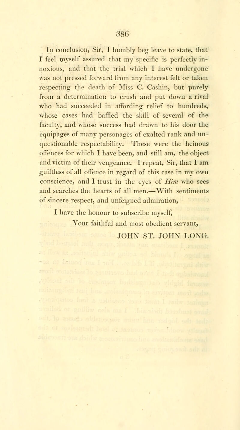 In conclusion, Sir, I humbly beg leave to state, that I feel myself assured that my specific is perfectly in- noxious, and that the trial which I have undergone was not pressed forward from any interest felt or taken respecting the death of Miss C. Cashin, but purely from a determination to crush and put down a rival who had succeeded in affording relief to hundreds, whose cases had baffled the skill of several of the faculty, and whose success had drawn to his door the equipages of many personages of exalted rank and un- questionable respectability. These were the heinous offences for which I have been, and still am, the object and victim of their vengeance. I repeat, Sir, that I am guiltless of all offence in regard of this case in my own conscience, and I trust in the eyes of Him who sees and searches the hearts of all men.—With sentiments of sincere respect, and unfeigned admiration, I have the honour to subscribe myself, Your faithful and most obedient servant, JOHN ST. JOHN LONG.