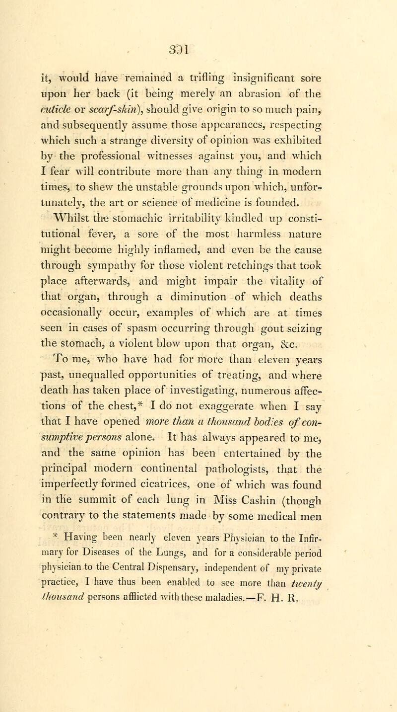 331 it, would have remained a trifling insignificant sore upon her back (it being merely an abrasion of the cuticle or scarf-skin), should give origin to so much pain, and subsequently assume those appearances, respecting which such a strange diversity of opinion was exhibited by the professional witnesses against you, and which I fear will contribute more than any thing in modern times, to shew the unstable grounds upon which, unfor- tunately, the art or science of medicine is founded. Whilst the stomachic irritability kindled up consti- tutional fever, a sore of the most harmless nature might become highly inflamed, and even be the cause through sympathy for those violent retchings that took place afterwards, and might impair the vitality of that organ, through a diminution of which deaths occasionally occur, examples of which are at times seen in cases of spasm occurring through gout seizing the stomach, a violent blow upon that organ, &c. To me, who have had for more than eleven years past, unequalled opportunities of treating, and where death has taken place of investigating, numerous affec- tions of the chest,* I do not exaggerate when I say that I have opened more than a thousand bodies of con- sumptive persons alone. It has always appeared to me, and the same opinion has been entertained by the principal modern continental pathologists, that the imperfectly formed cicatrices, one of which was found in the summit of each lung in Miss Cashin (though contrary to the statements made by some medical men * Having been nearly eleven years Physician to the Infir- mary for Diseases of the Lungs, and for a considerable period physician to the Central Dispensary, independent of mv private practice, I have thus been enabled to see more than twenty thousand persons afflicted with these maladies.—F. H. R.