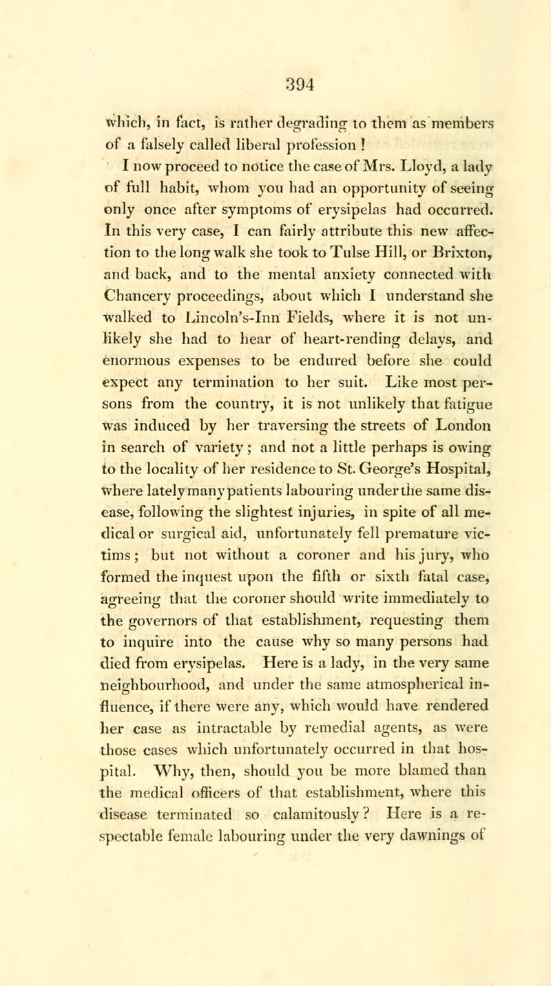 which, in fact, is rather degrading to them as members of a falsely called liberal profession ! I now proceed to notice the case of Mrs. Lloyd, a lady of full habit, whom you had an opportunity of seeing only once after symptoms of erysipelas had occurred. In this very case, I can fairly attribute this new affec- tion to the long walk she took to Tulse Hill, or Brixton, and back, and to the mental anxiety connected with Chancery proceedings, about which I understand she walked to Lincoln's-Inn Fields, where it is not un- likely she had to hear of heart-rending delays, and enormous expenses to be endured before she could expect any termination to her suit. Like most per- sons from the country, it is not unlikely that fatigue was induced by her traversing the streets of London in search of variety; and not a little perhaps is owing to the locality of her residence to St. George's Hospital, where latelymanypatients labouring underthe same dis- ease, following the slightest injuries, in spite of all me- dical or surgical aid, unfortunately fell premature vic- tims; but not without a coroner and his jury, who formed the inquest upon the fifth or sixth fatal case, agreeing that the coroner should write immediately to the governors of that establishment, requesting them to inquire into the cause why so many persons had died from erysipelas. Here is a lady, in the very same neighbourhood, and under the same atmospherical in- fluence, if there were any, which would have rendered her case as intractable by remedial agents, as were those cases which unfortunately occurred in that hos- pital. Why, then, should you be more blamed than the medical officers of that establishment, where this disease terminated so calamitously ? Here is a re- spectable female labouring under the very dawnings of