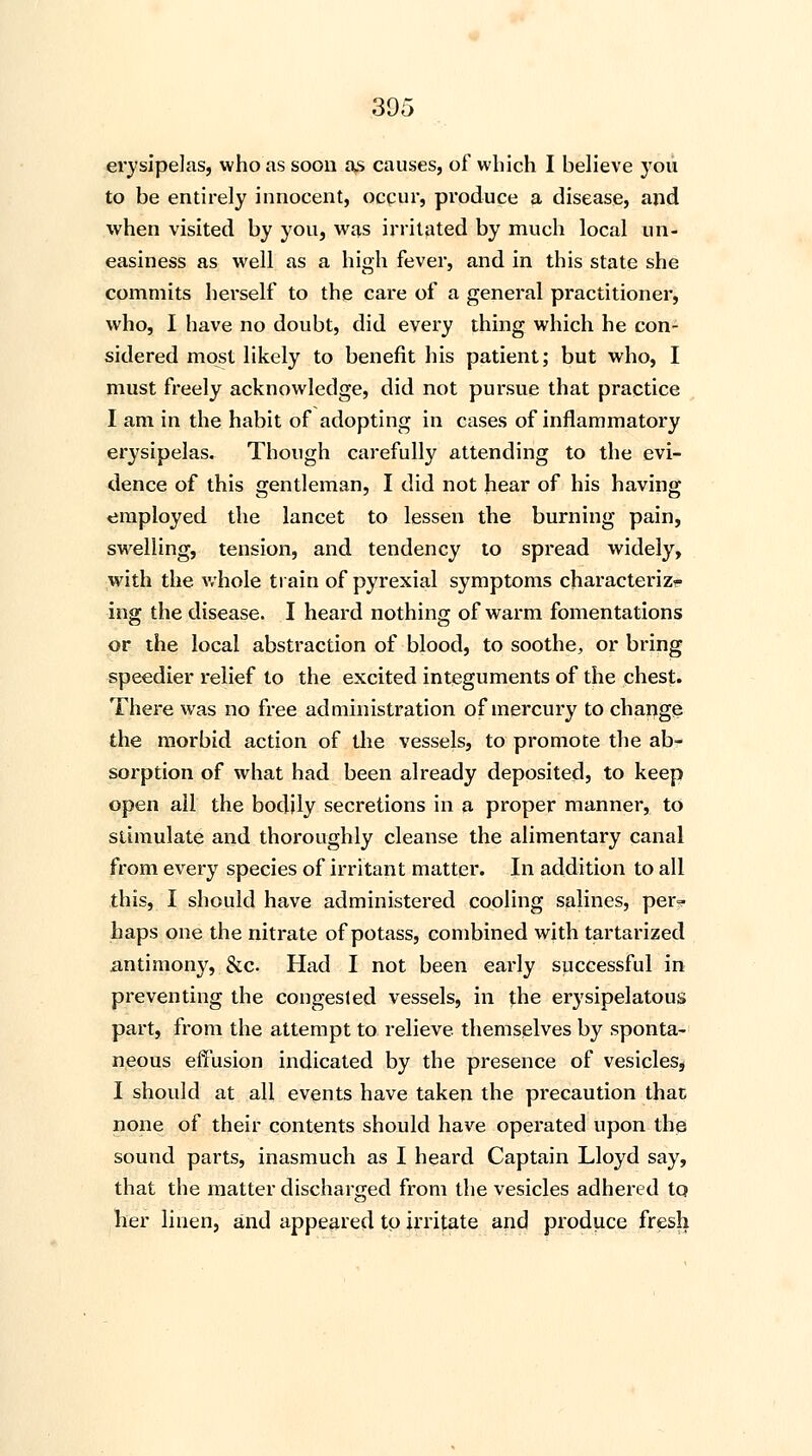 erysipelas, who as soon as causes, of which I believe you to be entirely innocent, occur, produce a disease, and when visited by you, was irritated by much local un- easiness as well as a high fever, and in this state she commits herself to the care of a general practitioner, who, I have no doubt, did every thing which he con- sidered most likely to benefit his patient; but who, I must freely acknowledge, did not pursue that practice I am in the habit of adopting in cases of inflammatory erysipelas. Though carefully attending to the evi- dence of this gentleman, I did not hear of his having employed the lancet to lessen the burning pain, swelling, tension, and tendency to spread widely, with the whole train of pyrexial symptoms characteriz<- ing the disease. I heard nothing of warm fomentations or the local abstraction of blood, to soothe, or bring speedier relief to the excited integuments of the chest. There was no free administration of mercury to change the morbid action of the vessels, to promote the ab- sorption of what had been already deposited, to keep open ail the bodily secretions in a proper manner, to stimulate and thoroughly cleanse the alimentary canal from every species of irritant matter. In addition to all this, I should have administered cooling salines, peiv haps one the nitrate of potass, combined with tartarized antimony, &c. Had I not been early successful in preventing the congested vessels, in the erysipelatous part, from the attempt to relieve themselves by sponta- neous effusion indicated by the presence of vesicles, I should at all events have taken the precaution that none of their contents should have operated upon the sound parts, inasmuch as I heard Captain Lloyd say, that the matter discharged from the vesicles adhered to her linen, and appeared to irritate and produce fresh