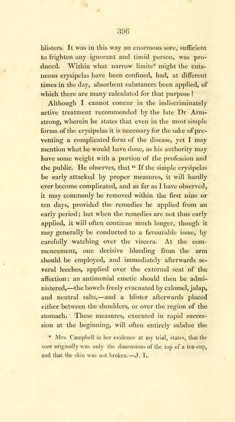 blisters. It was in this way an enormous sore, sufficient to frighten any ignorant and timid person, was pro- duced. Within what narrow limits* might the cuta- neous erysipelas have been confined, had, at different times in the day, absorbent substances been applied, of which there are many calculated for that purpose ! Although I cannot concur in the indiscriminately active treatment recommended by the late Dr. Arm- strong, wherein he states that even in the most simple forms of the erysipelas it is necessary for the sake of pre- venting a complicated form of the disease, yet I may mention what he would have done, as his authority may have some weight with a portion of the profession and the public. He observes, that  If the simple erysipelas be early attacked by proper measures, it will hardly ever become complicated, and as far as I have observed, it may commonly be removed within the first nine or ten days, provided the remedies be applied from an early period; but when the remedies are not thus early applied, it will often continue much longer, though it may generally be conducted to a favourable issue, by carefully watching over the viscera. At the com- mencement, one decisive bleeding from the arm should be employed, and immediately afterwards se- veral leeches, applied over the external seat of the affection: an antimonial emetic should then be admi- nistered,—the bowels freely evacuated by calomel, jalap, and neutral salts,—and a blister afterwards placed either between the shoulders, or over the region of the stomach. These measures, executed in rapid succes- sion at the beginning, will often entirely subdue the * Mrs. Campbell in her evidence at my trial, states, that the sore originally was only the dimensions of the top of a tea-cup, and that the skin was not broken.—J. L.